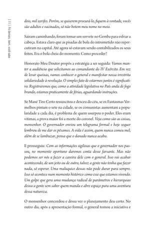 [11]Fédemais,bem,vocêsabe
dois, mil xerifes. Porém, se quiserem procurá-lo, fiquem à vontade, vocês
são adultos e vacinados, só não botem meu nome no meio.
Saíram caminhando, foram tomar um sorvete no Gemba para esfriar a
cabeça. Estava claro que as pisadas de bola do intrometido não reper-
cutiram na capital. Até agora só estavam sendo contabilizados os seus
feitos. Era o bola cheia do momento. Como proceder?
Honorato Meu Doutor propôs a estratégia a ser seguida: Vamos man-
ter a audiência que solicitamos ao comandante do IV Exército. Em vez
de levar queixas, vamos conhecer o general e manifestar nossa irrestrita
solidariedade à revolução. O simples fato de estarmos juntos é significati-
vo. Registraremos que, como a atividade legislativa no País anda de fogo
brando, estamos praticamente de férias, aguardando instruções.
Se Mané Tiro Certo ressuscitou e desceu do céu, se os Fantasmas Ver-
melhos pintam o sete na cidade, se os comunistas aumentam a popu-
laridade a cada dia, é problema de quem usurpou o poder. Eles eram
vítimas, a prova maior foi a morte do coronel. Veja como são as coisas,
monsenhor. O governador enviou um telegrama formal e hoje sequer
lembrou de me dar os pêsames. A vida é assim, quem nunca comeu mel,
além de se lambuzar, pensa que o danado nunca acaba.
E prosseguiu: Com as informações sigilosas que o governador nos pas-
sou, no momento oportuno daremos conta desse farsante. Mas não
podemos ser nós a fazer a caveira dele com o general. Isso vai acabar
acontecendo, de um jeito ou de outro, talvez a gente não tenha que fazer
nada, só esperar. Uma maluquice dessas não pode durar para sempre.
Isso só acontece num momento histórico como esse que estamos vivendo.
Um golpe que gera uma mudança radical de parâmetros e hierarquias
deixa a gente sem saber quem manda e abre espaço para uma aventura
dessa natureza.
O monsenhor concordou e dessa vez o planejamento deu certo. No
outro dia, após a apresentação formal, o general tomou a iniciativa e
1964 O Julgamento de Deus.indd 208 10/03/2014 13:33:02
 