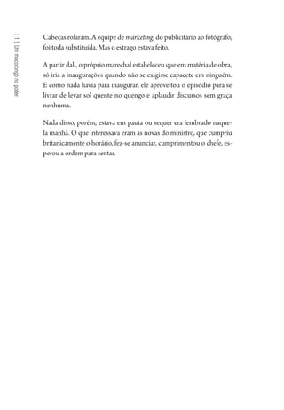 [1]Ummocorongonopoder
Cabeças rolaram. A equipe de marketing, do publicitário ao fotógrafo,
foi toda substituída. Mas o estrago estava feito.
A partir dali, o próprio marechal estabeleceu que em matéria de obra,
só iria a inaugurações quando não se exigisse capacete em ninguém.
E como nada havia para inaugurar, ele aproveitou o episódio para se
livrar de levar sol quente no quengo e aplaudir discursos sem graça
nenhuma.
Nada disso, porém, estava em pauta ou sequer era lembrado naque-
la manhã. O que interessava eram as novas do ministro, que cumpriu
britanicamente o horário, fez-se anunciar, cumprimentou o chefe, es-
perou a ordem para sentar.
1964 O Julgamento de Deus.indd 20 10/03/2014 13:32:57
 