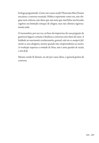 208 – 209
foilogoperguntando:Como vai o nosso xerife?HonoratoMeuDoutor
encaixou a conversa ensaiada. Político experiente como era, não elo-
giou nem criticou, não disse que sim nem que não.Falou um bocado,
esgotou seu limitado estoque de elogios, mas não afirmou rigorosa-
mente nada.
O monsenhor, por sua vez, na base do improviso, fez sua pregação de
genéricos lugares comuns e finalizou a conversa com chave de ouro: A
lealdade ao movimento revolucionário, general, está em se cumprir fiel-
mente os seus desígnios, mesmo quando não compreendemos as razões.
A revolução expressa a vontade de Deus, não é uma questão de razão,
e sim de fé.
Mesmo sendo fé demais, ou até por causa disso, o general gostou da
conversa.
1964 O Julgamento de Deus.indd 209 10/03/2014 13:33:02
 