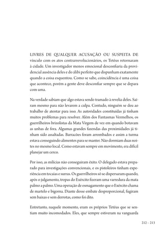 212 – 213
Livres de qualquer acusação ou suspeita de
vínculo com os atos contrarrevolucionários, os Tetéus retornaram
à cidade. Um investigador menos emocional desconfiaria da provi-
dencial ausência deles e do álibi perfeito que dispunham exatamente
quando a coisa esquentou. Como se sabe, coincidência é uma coisa
que acontece, porém a gente deve desconfiar sempre que se depara
com uma.
Na verdade sabiam que algo estava sendo tramado à revelia deles. Saí-
ram mesmo para não levarem a culpa. Contudo, ninguém se deu ao
trabalho de atentar para isso. As autoridades constituídas já tinham
muitos problemas para resolver. Além dos Fantasmas Vermelhos, os
guerrilheiros brizolistas da Mata Virgem de vez em quando botavam
as unhas de fora. Algumas grandes fazendas das proximidades já ti-
nham sido assaltadas. Barracões foram arrombados e assim a turma
estava conseguindo alimentos para se manter. Não dormiam duas noi-
tes no mesmo local. Como estavam sempre em movimento, era difícil
planejar um cerco.
Por isso, as milícias não conseguiram êxito. O delegado estava prepa-
rado para investigações convencionais, e os pistoleiros tinham expe-
riênciaemtocaiasesurras.Osguerrilheirossósedispersaramquando,
após o julgamento, tropas do Exército fizeram uma varredura da mata
palmoapalmo.UmaoperaçãodeesmagamentoqueoExércitochama
de martelo e bigorna. Diante desse embate desproporcional, fugiram
sem baixas e sem derrotas, como foi dito.
Entretanto, naquele momento, eram os próprios Tetéus que se sen-
tiam muito incomodados. Eles, que sempre estiveram na vanguarda
1964 O Julgamento de Deus.indd 213 10/03/2014 13:33:02
 