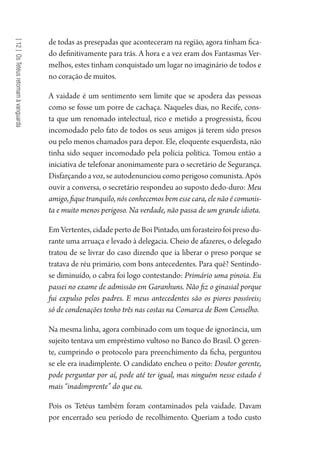 [12]OsTetéusretomamàvanguarda
de todas as presepadas que aconteceram na região, agora tinham fica-
do definitivamente para trás. A hora e a vez eram dos Fantasmas Ver-
melhos, estes tinham conquistado um lugar no imaginário de todos e
no coração de muitos.
A vaidade é um sentimento sem limite que se apodera das pessoas
como se fosse um porre de cachaça. Naqueles dias, no Recife, cons-
ta que um renomado intelectual, rico e metido a progressista, ficou
incomodado pelo fato de todos os seus amigos já terem sido presos
ou pelo menos chamados para depor. Ele, eloquente esquerdista, não
tinha sido sequer incomodado pela polícia política. Tomou então a
iniciativa de telefonar anonimamente para o secretário de Segurança.
Disfarçando a voz, se autodenunciou como perigoso comunista. Após
ouvir a conversa, o secretário respondeu ao suposto dedo-duro: Meu
amigo, fique tranquilo, nós conhecemos bem esse cara, ele não é comunis-
ta e muito menos perigoso. Na verdade, não passa de um grande idiota.
Em Vertentes, cidade perto de Boi Pintado, um forasteiro foi preso du-
rante uma arruaça e levado à delegacia. Cheio de afazeres, o delegado
tratou de se livrar do caso dizendo que ia liberar o preso porque se
tratava de réu primário, com bons antecedentes. Para quê? Sentindo-
se diminuído, o cabra foi logo contestando: Primário uma pinoia. Eu
passei no exame de admissão em Garanhuns. Não fiz o ginasial porque
fui expulso pelos padres. E meus antecedentes são os piores possíveis;
só de condenações tenho três nas costas na Comarca de Bom Conselho.
Na mesma linha, agora combinado com um toque de ignorância, um
sujeito tentava um empréstimo vultoso no Banco do Brasil. O geren-
te, cumprindo o protocolo para preenchimento da ficha, perguntou
se ele era inadimplente. O candidato encheu o peito: Doutor gerente,
pode perguntar por aí, pode até ter igual, mas ninguém nesse estado é
mais “inadimprente” do que eu.
Pois os Tetéus também foram contaminados pela vaidade. Davam
por encerrado seu período de recolhimento. Queriam a todo custo
1964 O Julgamento de Deus.indd 214 10/03/2014 13:33:02
 