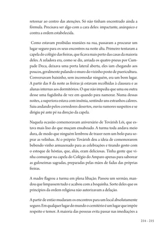214 – 215
retornar ao centro das atenções. Só não tinham encontrado ainda a
fórmula. Precisava ser algo com a cara deles: impactante, anárquico e
contra a ordem estabelecida.
Como estavam proibidas reuniões na rua, passaram a procurar um
lugar seguro para os seus encontros na noite alta. Primeiro tentaram a
capeladocolégiodasfreiras,queficavamaispertodascasasdamaioria
deles. A zeladora era, como se diz, arriada os quatro pneus por Cum-
pade Deca, deixava uma porta lateral aberta, eles iam chegando aos
poucos,geralmentepulandoomurodovizinhopostodepuericultura.
Conversavam baixinho, sem incomodar ninguém, era um bom lugar.
A partir das 8 da noite as freiras já estavam recolhidas à clausura e as
alunas internas aos dormitórios. O que não impedia que uma ou outra
desse uma fugidinha de vez em quando para namorar. Numa dessas
noites, a superiora estava com insônia, sentindo uns estranhos calores.
Saiu andando pelos corredores desertos, ouviu rumores suspeitos e se
dirigiu pé ante pé na direção da capela.
Naquela ocasião comemoravam aniversário de Továrish Lói, que es-
tava mais liso do que muçum ensaboado. A turma toda andava meio
dura, de modo que ninguém lembrou de trazer nem um bolo para so-
prar as velinhas. Aí o próprio Továrish deu a ideia de comemorarem
bebendo vinho armazenado para as celebrações e tirando gosto com
o estoque de hóstias, que, aliás, eram deliciosas. Tinha gente que vi-
nha comungar na capela do Colégio do Amparo apenas para saborear
as guloseimas sagradas, preparadas pelas mãos de fadas das próprias
freiras.
A madre flagrou a turma em plena libação. Passou um sermão, man-
dou que limpassem tudo e acabou com a boquinha. Sorte deles que os
princípios da ordem religiosa não autorizavam a delação.
A partir de então mudaram os encontros para um local absolutamente
seguro.Emqualquerlugardomundoocemitérioéumlugarqueimpõe
respeito e temor. A maioria das pessoas evita passar nas imediações a
1964 O Julgamento de Deus.indd 215 10/03/2014 13:33:02
 
