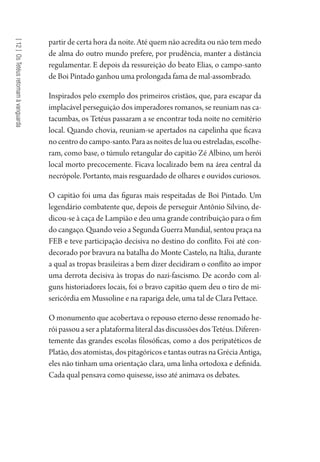 [12]OsTetéusretomamàvanguarda
partir de certa hora da noite. Até quem não acredita ou não tem medo
de alma do outro mundo prefere, por prudência, manter a distância
regulamentar. E depois da ressureição do beato Elias, o campo-santo
de Boi Pintado ganhou uma prolongada fama de mal-assombrado.
Inspirados pelo exemplo dos primeiros cristãos, que, para escapar da
implacável perseguição dos imperadores romanos, se reuniam nas ca-
tacumbas, os Tetéus passaram a se encontrar toda noite no cemitério
local. Quando chovia, reuniam-se apertados na capelinha que ficava
nocentrodocampo-santo.Paraasnoitesdeluaouestreladas,escolhe-
ram, como base, o túmulo retangular do capitão Zé Albino, um herói
local morto precocemente. Ficava localizado bem na área central da
necrópole. Portanto, mais resguardado de olhares e ouvidos curiosos.
O capitão foi uma das figuras mais respeitadas de Boi Pintado. Um
legendário combatente que, depois de perseguir Antônio Silvino, de-
dicou-se à caça de Lampião e deu uma grande contribuição para o fim
do cangaço. Quando veio a Segunda Guerra Mundial, sentou praça na
FEB e teve participação decisiva no destino do conflito. Foi até con-
decorado por bravura na batalha do Monte Castelo, na Itália, durante
a qual as tropas brasileiras a bem dizer decidiram o conflito ao impor
uma derrota decisiva às tropas do nazi-fascismo. De acordo com al-
guns historiadores locais, foi o bravo capitão quem deu o tiro de mi-
sericórdia em Mussoline e na rapariga dele, uma tal de Clara Pettace.
O monumento que acobertava o repouso eterno desse renomado he-
róipassouaseraplataformaliteraldasdiscussõesdosTetéus.Diferen-
temente das grandes escolas filosóficas, como a dos peripatéticos de
Platão, dos atomistas, dos pitagóricos e tantas outras na Grécia Antiga,
eles não tinham uma orientação clara, uma linha ortodoxa e definida.
Cada qual pensava como quisesse, isso até animava os debates.
1964 O Julgamento de Deus.indd 216 10/03/2014 13:33:02
 