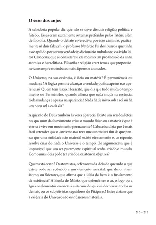 216 – 217
O sexo dos anjos
A sabedoria popular diz que não se deve discutir religião, política e
futebol.EsseseramexatamenteostemaspreferidospelosTetéus,além
de filosofia. Quando o debate enveredava por esse caminho, pratica-
mente só dois falavam: o professor Natércio Pai dos Burros, que tinha
esseapelidoporserumverdadeirodicionárioambulante,eoávidolei-
tor Cabaceira, que se considerava ele mesmo um pré-filósofo da linha
atomista e heraclitiana. Filosofia e religião eram temas que proporcio-
navam sempre os embates mais ásperos e animados.
O Universo, na sua essência, é ideia ou matéria? É permanência ou
mudança? A lógica permite alcançar a verdade, ou fica apenas nas apa-
rências? Quem tem razão, Heráclito, que diz que tudo muda o tempo
inteiro, ou Parmênides, quando afirma que nada muda na essência,
toda mudança é apenas na aparência? Nada há de novo sob o sol ou há
um novo sol a cada dia?
A questão de Deus também às vezes aparecia. Existe um ser ideal eter-
no,quenumdadomomentocriouomundofísicoouamatériaéqueé
eterna e vive em movimento permanente? Cabaceira dizia que é mais
fácil entender que o Universo não teve início nem terá fim do que pen-
sar que uma entidade não material existe eternamente e, de repente,
resolve criar do nada o Universo e o tempo. Ele argumentava que é
impossível que um ser puramente espiritual tenha criado o mundo.
Como uma ideia pode ter criado a existência objetiva?
Quem está certo? Os atomistas, defensores da ideia de que tudo o que
existe pode ser reduzido a um elemento material, que denominam
átomo, ou Sócrates, que afirma que a ideia do bem é o fundamento
da existência? A Escola de Mileto, que defende ser o ar, o fogo ou a
água os elementos essenciais e eternos do qual se derivaram todos os
demais, ou os subjetivistas seguidores de Pitágoras? Estes diziam que
a essência do Universo são os números imateriais.
1964 O Julgamento de Deus.indd 217 10/03/2014 13:33:02
 