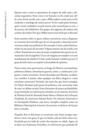 [12]OsTetéusretomamàvanguarda
Quanto mais o tema se aproximava da origem de tudo, mais a dis-
cussão esquentava. Deus criou o ser humano ou foi criado por ele?
Se criou, foi de acordo com o que a Bíblia judaico-cristã narra ou foi
conforme a mitologia de outros povos? Se foi criado pelos homens,
qual a versão verdadeira ou pelo menos mais razoável para se crer: a
dos persas, dos babilônios, dos gregos, dos egípcios, dos judeus, dos
cristãos,dosárabes?PorqueaBíbliamerecemaisfédoqueoAlcorão?
Eram assuntos sobre os quais, tinham consciência, nunca chegariam
ao consenso. Isso sem falar que, de vez em quando, a discussão envol-
via temas ainda mais polêmicos. Por exemplo: Cristo existiu historica-
mente ou não passa de um mito? A Igreja romana está de acordo com
o Novo Testamento ou é uma invenção completamente oposta aos en-
sinamentos dos Evangelhos? O uso de imagens nos templos é ou não
manifestação de idolatria? Cristo, sendo humano, também pecava? A
graça de tudo estava no respeito à diversidade de opiniões.
Temas como esses provocaram, ao longo da História, excomunhões,
polêmicos debates, alimentaram guerras, cisões, e condenações à fo-
gueira e outros tormentos. Foram discutidos por filósofos, acadêmi-
cos, concílios. E jamais, sobre qualquer um deles, chegou-se a uma
conclusão consensual. Portanto, não eram eles que iriam conseguir.
Os Tetéus discutiam pelo prazer da polêmica, sem acrescentar nada
de novo ao debate secular. Eram discussões de pouca profundidade,
já que lastreadas em informações extraídas, na sua maioria, dos livros
de História Geral de Armando Souto Maior e História da Civilização
Ocidental, do americano Edward Burns. No máximo, baseavam-se
na Enciclopédia Britânica, cujo único exemplar completo estava na
Biblioteca Municipal de Limoeiro. Era preciso se deslocar até lá para
fazer a consulta.
Naqueles dias as discussões se arrastavam sem muita energia, repe-
titivas e meio sem graça. É que, no fundo, cada um deles estava aca-
brunhado por ter saído do centro das atenções na cidade. Agora, só
se falava nos Fantasmas Vermelhos, os subversivos que, partindo do
1964 O Julgamento de Deus.indd 218 10/03/2014 13:33:02
 