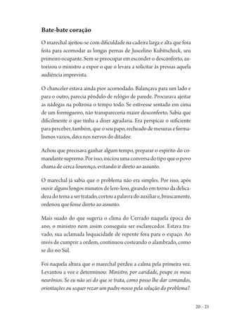 20 – 21
Bate-bate coração
O marechal ajeitou-se com dificuldade na cadeira larga e alta que fora
feita para acomodar as longas pernas de Juscelino Kubitscheck, seu
primeiro ocupante. Sem se preocupar em esconder o desconforto, au-
torizou o ministro a expor o que o levara a solicitar às pressas aquela
audiência imprevista.
O chanceler estava ainda pior acomodado. Balançava para um lado e
para o outro, parecia pêndulo de relógio de parede. Procurava ajeitar
as nádegas na poltrona o tempo todo. Se estivesse sentado em cima
de um formigueiro, não transpareceria maior desconforto. Sabia que
dificilmente o que tinha a dizer agradaria. Era perspicaz o suficiente
para perceber, também, que o seu papo, recheado de mesuras e forma-
lismos vazios, dava nos nervos do ditador.
Achou que precisava ganhar algum tempo, preparar o espírito do co-
mandante supremo. Por isso, iniciou uma conversa do tipo que o povo
chama de cerca-lourenço, evitando ir direto ao assunto.
O marechal já sabia que o problema não era simples. Por isso, após
ouvir alguns longos minutos de lero-lero, girando em torno da delica-
dezadotemaasertratado,cortouapalavradoauxiliare,bruscamente,
ordenou que fosse direto ao assunto.
Mais suado do que sugeria o clima do Cerrado naquela época do
ano, o ministro nem assim conseguiu ser esclarecedor. Estava tra-
vado, sua aclamada loquacidade de repente fora para o espaço. Ao
invés de cumprir a ordem, continuou costeando o alambrado, como
se diz no Sul.
Foi naquela altura que o marechal perdeu a calma pela primeira vez.
Levantou a voz e determinou: Ministro, por caridade, poupe os meus
neurônios. Se eu não sei do que se trata, como posso lhe dar comandos,
orientações ou sequer rezar um padre-nosso pela solução do problema?
1964 O Julgamento de Deus.indd 21 10/03/2014 13:32:57
 
