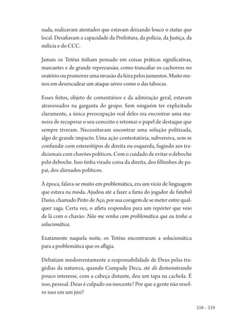 218 – 219
nada, realizavam atentados que estavam deixando louco o status quo
local. Desafiavam a capacidade da Prefeitura, da polícia, da Justiça, da
milícia e do CCC.
Jamais os Tetéus tinham pensado em coisas práticas significativas,
marcantes e de grande repercussão, como trancafiar os cachorros no
oratóriooupromoverumainvasãodafeirapelosjumentos.Muitome-
nos em desencadear um ataque aéreo como o das tabocas.
Esses feitos, objeto de comentários e da admiração geral, estavam
atravessados na garganta do grupo. Sem ninguém ter explicitado
claramente, a única preocupação real deles era encontrar uma ma-
neira de recuperar o seu conceito e retomar o papel de destaque que
sempre tiveram. Necessitavam encontrar uma solução politizada,
algo de grande impacto. Uma ação contestatória, subversiva, sem se
confundir com estereótipos de direita ou esquerda, fugindo aos tra-
dicionais com chavões políticos. Com o cuidado de evitar o deboche
pelo deboche. Isso tinha virado coisa da direita, dos filhinhos de pa-
pai, dos alienados políticos.
À época, falava-se muito em problemática, era um vício de linguagem
que estava na moda. Ajudou até a fazer a fama do jogador de futebol
Dario, chamado Peito de Aço, por sua coragem de se meter entre qual-
quer zaga. Certa vez, o atleta respondeu para um repórter que veio
de lá com o chavão: Não me venha com problemática que eu tenho a
solucionática.
Exatamente naquela noite, os Tetéus encontraram a solucionática
para a problemática que os afligia.
Debatiam modorrentamente a responsabilidade de Deus pelas tra-
gédias da natureza, quando Cumpade Deca, até ali demonstrando
pouco interesse, com a cabeça distante, deu um tapa na cachola. É
isso, pessoal. Deus é culpado ou inocente? Por que a gente não resol-
ve isso em um júri?
1964 O Julgamento de Deus.indd 219 10/03/2014 13:33:02
 