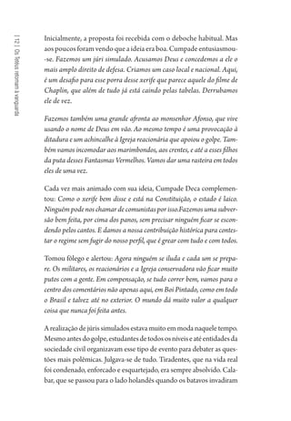 [12]OsTetéusretomamàvanguarda
Inicialmente, a proposta foi recebida com o deboche habitual. Mas
aos poucos foram vendo que a ideia era boa. Cumpade entusiasmou-
-se. Fazemos um júri simulado. Acusamos Deus e concedemos a ele o
mais amplo direito de defesa. Criamos um caso local e nacional. Aqui,
é um desafio para esse porra desse xerife que parece aquele do filme de
Chaplin, que além de tudo já está caindo pelas tabelas. Derrubamos
ele de vez.
Fazemos também uma grande afronta ao monsenhor Afonso, que vive
usando o nome de Deus em vão. Ao mesmo tempo é uma provocação à
ditadura e um achincalhe à Igreja reacionária que apoiou o golpe. Tam-
bém vamos incomodar aos marimbondos, aos crentes, e até a esses filhos
da puta desses Fantasmas Vermelhos. Vamos dar uma rasteira em todos
eles de uma vez.
Cada vez mais animado com sua ideia, Cumpade Deca complemen-
tou: Como o xerife bem disse e está na Constituição, o estado é laico.
Ninguém pode nos chamar de comunistas por isso.Fazemos uma subver-
são bem feita, por cima dos panos, sem precisar ninguém ficar se escon-
dendo pelos cantos. E damos a nossa contribuição histórica para contes-
tar o regime sem fugir do nosso perfil, que é grear com tudo e com todos.
Tomou fôlego e alertou: Agora ninguém se iluda e cada um se prepa-
re. Os militares, os reacionários e a Igreja conservadora vão ficar muito
putos com a gente. Em compensação, se tudo correr bem, vamos para o
centro dos comentários não apenas aqui, em Boi Pintado, como em todo
o Brasil e talvez até no exterior. O mundo dá muito valor a qualquer
coisa que nunca foi feita antes.
A realização de júris simulados estava muito em moda naquele tempo.
Mesmoantesdogolpe,estudantesdetodososníveiseatéentidadesda
sociedade civil organizavam esse tipo de evento para debater as ques-
tões mais polêmicas. Julgava-se de tudo. Tiradentes, que na vida real
foi condenado, enforcado e esquartejado, era sempre absolvido. Cala-
bar, que se passou para o lado holandês quando os batavos invadiram
1964 O Julgamento de Deus.indd 220 10/03/2014 13:33:02
 