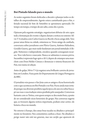[12]OsTetéusretomamàvanguarda
Boi Pintado falando para o mundo
As noites seguintes foram dedicadas a discutir e planejar todos os de-
talhes do empreendimento. Agosto estava caminhando para o fim, o
feriado nacional de Sete de Setembro se aproximava apressado. De
tempo em tempo, o tempo dá um salto, como diz o poeta.
Optaram pela seguinte estratégia: organizariam debaixo de sete capas
toda a formatação do evento e depois dariam a notícia no exterior. Sil-
vio T 4 estudou com Carlos Guerra no Recife e ficou amigo dele. Veio
passar umas férias na cidade, enturmou-se. Virou amigo da cambada,
conversava sobre jornalismo com Flávio Guerra, Antônio Heliodoro,
Geraldo Guerra, que mais tarde fundariam um jornal intitulado A Re-
gião. Noticioso e independente, circulava quando conseguiam recur-
sos. Teve vida breve e marcante. Nunca se submeteu à censura prévia.
Sucumbiu à repressão logo após o AI-5, depois de estampar uma man-
chete com Dom Helder Câmara e denunciar o sistema financeiro do
País, isso numa só edição.
Antes do golpe, Silvio T 4 já engatara uma brilhante carreira de jorna-
lista em Londres. Fazia parte do Departamento de Língua Portuguesa
da BBC.
O jornalista veio passar o São João com os amigos e ficou horrorizado
comoqueaconteciaemBoiPintadoenoPaís.Ficouaindamaisirrita-
doporquesuadiversãoprediletaàquelaépocadoanoerasoltarbusca-
pé nas ruas e essa tradição estava proibida pelo usurpador. Conversou
bastante com os Tetéus, com quem sempre se deu muito bem, a ponto
de ser considerado sócio honorário do grupo. Nas conversas sugeriu
que, se tivessem alguma notícia importante, podiam estar certos: ele
botaria a boca no mundo.
No retorno à Europa, deu umas boas tacadas na ditadura e principal-
mente no forasteiro. Nos comentários cunhou a frase: Na ditadura o
perigo maior não está nos generais, mas nos xerifes que aparecem do
1964 O Julgamento de Deus.indd 222 10/03/2014 13:33:02
 