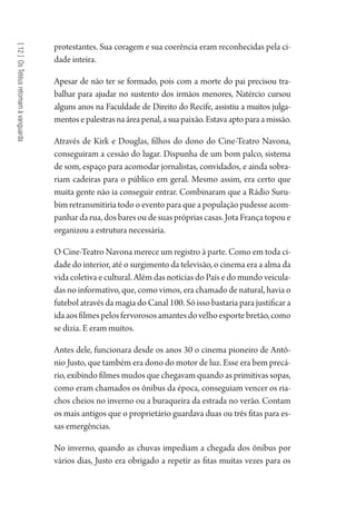 [12]OsTetéusretomamàvanguarda
protestantes. Sua coragem e sua coerência eram reconhecidas pela ci-
dade inteira.
Apesar de não ter se formado, pois com a morte do pai precisou tra-
balhar para ajudar no sustento dos irmãos menores, Natércio cursou
alguns anos na Faculdade de Direito do Recife, assistiu a muitos julga-
mentosepalestrasnaáreapenal,asuapaixão.Estavaaptoparaamissão.
Através de Kirk e Douglas, filhos do dono do Cine-Teatro Navona,
conseguiram a cessão do lugar. Dispunha de um bom palco, sistema
de som, espaço para acomodar jornalistas, convidados, e ainda sobra-
riam cadeiras para o público em geral. Mesmo assim, era certo que
muita gente não ia conseguir entrar. Combinaram que a Rádio Suru-
bim retransmitiria todo o evento para que a população pudesse acom-
panhar da rua, dos bares ou de suas próprias casas. Jota França topou e
organizou a estrutura necessária.
O Cine-Teatro Navona merece um registro à parte. Como em toda ci-
dade do interior, até o surgimento da televisão, o cinema era a alma da
vida coletiva e cultural. Além das notícias do País e do mundo veicula-
das no informativo, que, como vimos, era chamado de natural, havia o
futebol através da magia do Canal 100. Só isso bastaria para justificar a
idaaosfilmespelosfervorososamantesdovelhoesportebretão,como
se dizia. E eram muitos.
Antes dele, funcionara desde os anos 30 o cinema pioneiro de Antô-
nio Justo, que também era dono do motor de luz. Esse era bem precá-
rio, exibindo filmes mudos que chegavam quando as primitivas sopas,
como eram chamados os ônibus da época, conseguiam vencer os ria-
chos cheios no inverno ou a buraqueira da estrada no verão. Contam
os mais antigos que o proprietário guardava duas ou três fitas para es-
sas emergências.
No inverno, quando as chuvas impediam a chegada dos ônibus por
vários dias, Justo era obrigado a repetir as fitas muitas vezes para os
1964 O Julgamento de Deus.indd 224 10/03/2014 13:33:02
 
