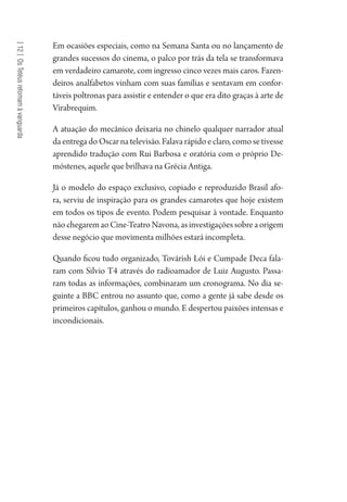 [12]OsTetéusretomamàvanguarda
Em ocasiões especiais, como na Semana Santa ou no lançamento de
grandes sucessos do cinema, o palco por trás da tela se transformava
em verdadeiro camarote, com ingresso cinco vezes mais caros. Fazen-
deiros analfabetos vinham com suas famílias e sentavam em confor-
táveis poltronas para assistir e entender o que era dito graças à arte de
Virabrequim.
A atuação do mecânico deixaria no chinelo qualquer narrador atual
da entrega do Oscar na televisão. Falava rápido e claro, como se tivesse
aprendido tradução com Rui Barbosa e oratória com o próprio De-
móstenes, aquele que brilhava na Grécia Antiga.
Já o modelo do espaço exclusivo, copiado e reproduzido Brasil afo-
ra, serviu de inspiração para os grandes camarotes que hoje existem
em todos os tipos de evento. Podem pesquisar à vontade. Enquanto
nãochegaremaoCine-TeatroNavona,asinvestigaçõessobreaorigem
desse negócio que movimenta milhões estará incompleta.
Quando ficou tudo organizado, Továrish Lói e Cumpade Deca fala-
ram com Silvio T4 através do radioamador de Luiz Augusto. Passa-
ram todas as informações, combinaram um cronograma. No dia se-
guinte a BBC entrou no assunto que, como a gente já sabe desde os
primeiros capítulos, ganhou o mundo. E despertou paixões intensas e
incondicionais.
1964 O Julgamento de Deus.indd 226 10/03/2014 13:33:02
 