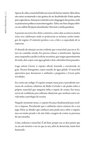 [1]Ummocorongonopoder
Apesardeculto,omarechaltinhaumsensodehumorrasteiro.Alémdisso,
não estava acostumado e não gostava de ser desobedecido. Então apelou
paraaignorância.Ameaçouoministrocomalinguagemdosporões,onde
osprisioneirospolíticoseraminterrogados:Talvezunsbonschoqueselétri-
cos nos culhões lhe façam desembuchar. Nãoteste a minha paciência.
A pressão excessiva fez efeito contrário, como aliás acontecia muitas
vezes nos calabouços onde se praticavam as torturas contra inimi-
gos do regime. O ministro perdeu a cor, a fala e a capacidade de se
expressar.
O absurdo da situação era tão evidente que o marechal caiu em si. Es-
tava no caminho errado. Era preciso relaxar o interlocutor. Apertou
umacampainhaepediuàsolícitasecretária,quesurgiuaparentemente
do nada, dois copos com água gelada e dois cafezinhos bem passados.
Logo entrou Cícero, o copeiro oficial, trazendo a encomenda no
grau. Xícaras fumegantes, copos suando da água gelada. O marechal
aproveitou para desanuviar o ambiente e perguntou a Cícero pelas
novidades.
Era como um código. O copeiro sempre trazia para o presidente con-
versas de cocheira, relatórios da Rádio Corredor e até piadas sobre o
próprio marechal que ninguém tinha o topete de contar. Em troca,
servia de confidente para reflexões ditatoriais que nenhum outro ou-
vido tinha o privilégio de escutar.
Naquele momento tenso, o copeiro foi peça fundamental para resol-
ver o impasse. Percebendo que o ambiente estava soturno, fez o seu
jogo. Disse ao ditador que conhecia uma piada nova sobre o regime,
mas era muito pesada e ele não tinha coragem de contar na presença
de um estranho.
Conte, ordenou o marechal. É até bom, porque esse ai deve pensar que
eu sou um monstro e vai ver que eu sou, além de democrata, muito bem
humorado.
1964 O Julgamento de Deus.indd 22 10/03/2014 13:32:57
 