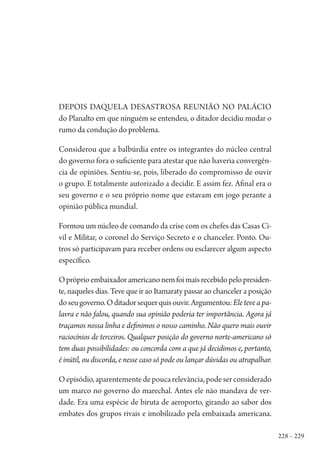228 – 229
Depois daquela desastrosa reunião no Palácio
do Planalto em que ninguém se entendeu, o ditador decidiu mudar o
rumo da condução do problema.
Considerou que a balbúrdia entre os integrantes do núcleo central
do governo fora o suficiente para atestar que não haveria convergên-
cia de opiniões. Sentiu-se, pois, liberado do compromisso de ouvir
o grupo. E totalmente autorizado a decidir. E assim fez. Afinal era o
seu governo e o seu próprio nome que estavam em jogo perante a
opinião pública mundial.
Formou um núcleo de comando da crise com os chefes das Casas Ci-
vil e Militar, o coronel do Serviço Secreto e o chanceler. Ponto. Ou-
tros só participavam para receber ordens ou esclarecer algum aspecto
específico.
Opróprioembaixadoramericanonemfoimaisrecebidopelopresiden-
te, naqueles dias. Teve que ir ao Itamaraty passar ao chanceler a posição
doseugoverno.Oditadorsequerquisouvir.Argumentou:Eleteveapa-
lavra e não falou, quando sua opinião poderia ter importância. Agora já
traçamos nossa linha e definimos o nosso caminho. Não quero mais ouvir
raciocínios de terceiros. Qualquer posição do governo norte-americano só
tem duas possibilidades: ou concorda com a que já decidimos e, portanto,
é inútil, ou discorda, e nesse caso só pode ou lançar dúvidas ou atrapalhar.
Oepisódio,aparentementedepoucarelevância,podeserconsiderado
um marco no governo do marechal. Antes ele não mandava de ver-
dade. Era uma espécie de biruta de aeroporto, girando ao sabor dos
embates dos grupos rivais e imobilizado pela embaixada americana.
1964 O Julgamento de Deus.indd 229 10/03/2014 13:33:02
 