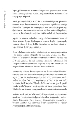 [13]Cadacoisaemseulugar
Agora, pelo menos no assunto do julgamento, quem dava as ordens
eraele.Tomougostopelaparada.Daliparaafrentefoideixandodeser
um papangu no poder.
A vida, já comentamos, é paradoxal. Ao mesmo tempo em que repre-
sentou o início de sua autonomia, este processo significou o começo
do seu fim. Conseguiu, no ano seguinte, ter o seu mandato prorroga-
do. Mas não comandou a sua sucessão. Acabou substituído pelo seu
maisferrenhoadversário,oministrodaGuerra,líderdaaladosgorilas.
A partir da sucessão, a ditadura envergonhada tomou novo rumo até
tirar a máscara de vez. Findou por se tornar a ditadura escancarada,
para usar títulos de livros de Elio Gaspari no seu excelente estudo so-
bre o período de governos militares.
O marechal acumulou muitos inimigos internos e passou a despertar
ódio mortal entre os integrantes da linha-dura. Quando saiu do go-
verno, foi literalmente abatido durante um pacato voo de teco-teco
no Ceará. Um avião da FAB derrubou a aeronave onde se deslocava
o ex-presidente em companhia do piloto, rumo à tal fazenda que ele
frequentava no interior do estado. Ambos morreram.
Aexplicaçãooficialfoidequeaconteceuumchoqueacidentaldasaero-
naves e o teco-teco presidencial levou a pior. O avião de combate con-
seguiu pousar em absoluta segurança, sem ter aparentemente sofrido
nenhumarranhão.Desconheçoalguémque,naépoca,tenhaacreditado
na versão oficial. A crédula Velhinha de Taubaté, personagem do genial
Luis Fernando Veríssimo, jamais acreditaria tratar-se de acidente. A dú-
vidaésefoiumatentadoenvergonhadoouumassassinatoescancarado.
Mas essa morte lamentável aconteceu tempos depois, como uma con-
sequência remota dos episódios envolvendo o julgamento. Nas ime-
diações do primeiro Sete de Setembro do seu governo, o marechal es-
tava com a corda toda, descobrindo os encantos inebriantes do poder.
Fora picado pela famosa mosca azul.
1964 O Julgamento de Deus.indd 230 10/03/2014 13:33:02
 