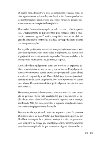 230 – 231
O núcleo para administrar a crise do julgamento se reunia todos os
dias, algumas vezes pela manhã, à tarde e à noite. Foram aprofundan-
do as informações e aprimorando as decisões para que o governo saís-
se o menos arranhado possível do episódio.
O marechal ficou muito tranquilo quando recebeu o núncio apostó-
lico. O representante do papa mostrou preocupações sobre o julga-
mento,massemexageros.Primeiro,tranquilizousobreocasodafreira
grávida.EstavasobocontroleeaalçadadaIgreja;podiatiraroassunto
das suas preocupações.
Em seguida, gentilmente submeteu à sua apreciação a nota que o Vati-
cano estava pensando em emitir sobre o julgamento. No documento,
a Igreja minimizava inteiramente o episódio. Dizia que nada havia de
teológico em pauta; eximia-se, portanto, de opinar.
A nota abordava o julgamento como um mero ato de expressão po-
lítica, uma iniciativa secular de um grupo de jovens. Um julgamento
simulado como tantos outros, impactante porque tinha como objeto
a imaterial e sagrada figura de Deus. Rebeldia própria da juventude,
sempre insatisfeita com os governos. Portanto, o papa não era contra
nem a favor. O assunto não dizia respeito à Igreja e esta não iria mais
se manifestar.
Habilmente, o marechal convenceu o núncio a retirar da nota a men-
ção ao governo e ficou tudo acertado. Só que o documento foi pu-
blicado no jornal oficial do Vaticano no dia seguinte, sem a alteração
combinada. Não faz mal, comentou o supremo mandatário. Quem
tem com que me pague não me deve nada.
De certo modo, a posição do Vaticano inspirou a pauta do governo.
O ministro-chefe da Casa Militar, que desempenhava o papel de um
Goebbels tupiniquim foi o primeiro a comprar a ideia. Argumentou:
Tem uma parte do estrago que já está feita. Mas no começo a encrenca
parecia mais complicada do que realmente é. A gente viu a sombra do
1964 O Julgamento de Deus.indd 231 10/03/2014 13:33:02
 