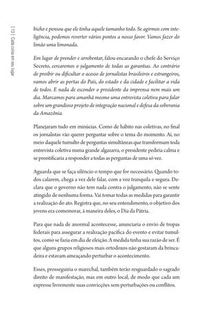 [13]Cadacoisaemseulugar
bicho e pensou que ele tinha aquele tamanho todo. Se agirmos com inte-
ligência, podemos reverter vários pontos a nosso favor. Vamos fazer do
limão uma limonada.
Em lugar de prender e arrebentar, falou encarando o chefe do Serviço
Secreto, cercaremos o julgamento de todas as garantias. Ao contrário
de proibir ou dificultar o acesso de jornalistas brasileiros e estrangeiros,
vamos abrir as portas do País, do estado e da cidade e facilitar a vida
de todos. E nada de esconder o presidente da imprensa nem mais um
dia. Marcamos para amanhã mesmo uma entrevista coletiva para falar
sobre um grandioso projeto de integração nacional e defesa da soberania
da Amazônia.
Planejaram tudo em minúcias. Como de hábito nas coletivas, no final
os jornalistas vão querer perguntar sobre o tema do momento. Aí, no
meio daquele tumulto de perguntas simultâneas que transformam toda
entrevista coletiva numa grande algazarra, o presidente pediria calma e
se prontificaria a responder a todas as perguntas de uma só vez.
Aguarda que se faça silêncio o tempo que for necessário. Quando to-
dos calarem, chega a vez dele falar, com a voz tranquila e segura. De-
clara que o governo não tem nada contra o julgamento, não se sente
atingido de nenhuma forma. Vai tomar todas as medidas para garantir
a realização do ato. Registra que, no seu entendimento, o objetivo dos
jovens era comemorar, à maneira deles, o Dia da Pátria.
Para que nada de anormal acontecesse, anunciaria o envio de tropas
federais para assegurar a realização pacífica do evento e evitar tumul-
tos, como se fazia em dia de eleição. A medida tinha sua razão de ser. É
que alguns grupos religiosos mais ortodoxos não gostaram da brinca-
deira e estavam ameaçando perturbar o acontecimento.
Esses, prosseguiria o marechal, também terão resguardado o sagrado
direito de manifestação, mas em outro local, de modo que cada um
expresse livremente suas convicções sem perturbações ou conflitos.
1964 O Julgamento de Deus.indd 232 10/03/2014 13:33:02
 