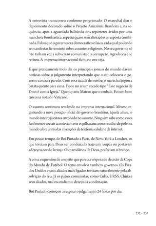 232 – 233
A entrevista transcorreu conforme programado. O marechal deu o
depoimento decorado sobre o Projeto Amazônia Brasileira e, na se-
quência, após a aguardada balbúrdia dos repórteres ávidos por uma
manchete bombástica, repetiu quase sem alterações a resposta combi-
nada.Falouqueogovernoerademocráticoelaico,cadaqualpodendo
se manifestar livremente sobre assuntos religiosos. No seu governo, só
não tinham vez a subversão comunista e a corrupção. Agradeceu e se
retirou. A imprensa internacional ficou no ora-veja.
É que praticamente todo dia os principais jornais do mundo davam
notícias sobre o julgamento interpretando que o ato colocaria o go-
verno contra a parede. Com essa tacada de mestre, o marechal jogou a
batata quente para cima. Ficou no ar um recado tipo “Esse negócio de
Deus é com a Igreja.” Quem pariu Mateus que o embale. Foi um bom
troco na nota do Vaticano.
O assunto continuou rendendo na imprensa internacional. Mesmo re-
gistrando a nova posição oficial do governo brasileiro, àquela altura, o
mundointeirojáestavaenvolvidonoassunto.Ninguémsabecomoesses
fenômenossociaisaconteciameseespalhavamcomorastilhodepólvora
mundoaforaantesdasinvençõesdatelefoniacelularedainternet.
Em pouco tempo, de Boi Pintado a Paris, de Nova York a Londres, os
que torciam para Deus ser condenado trajavam roupas ou portavam
adereços cor de laranja. Os partidários de Deus, preferiam o branco.
A coisa esquentou de um jeito que parecia véspera de decisão da Copa
do Mundo de Futebol. O tema envolvia também governos. Os Esta-
dos Unidos e seus aliados mais ligados torciam naturalmente pela ab-
solvição do réu. Já os países comunistas, como Cuba, URSS, China e
seus aliados, mal escondiam o desejo da condenação.
Boi Pintado começou a respirar o julgamento 24 horas por dia.
1964 O Julgamento de Deus.indd 233 10/03/2014 13:33:02
 