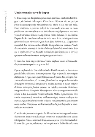 [13]Cadacoisaemseulugar
Um jeito mais suave de impor
O ditador, apesar das piadas que corriam acerca de sua limitada inteli-
gência, de besta só tinha a peia. Como besta é fêmea e não tem peia, o
povo usa essa expressão para dizer que de otário o cara não tem nada.
Com eficiência, o governo federal foi resolvendo um a um os casos
periféricos que transformavam inicialmente o julgamento em uma
verdadeira teia de conexões. A primeira e mais delicada foi a do xerife.
Depois do Serviço Secreto levantar toda a sua ficha, os integrantes do
governo ficaram perplexos. Quer dizer que o homem é...é... Gaguejou o
marechal. Isso mesmo, senhor. Doido. Completamente maluco. Pirado
de carteirinha, em espécie de liberdade condicional do manicômio. Isso
era o chefe do Serviço Secreto mostrando que finalmente o serviço
que comandava estava com as engrenagens azeitadas.
O marechal ficou impressionado. Como explicar tantas ações acerta-
das, tantas coisas positivas que ele fez?
Quem explicou foi o Goebbels caboclo. Presidente, entre a loucura e a
genialidade a distância é muito pequena. Veja os grandes personagens
da história. A rigor eram quase todos doidos de pedra. Por exemplo, Ale-
xandre da Macedônia. O cara era filho do rei de um país do tamanho
de Sergipe. Inventou de conquistar o mundo. Formou o maior império
de todos os tempos, fundou dezenas de cidades, construiu bibliotecas,
integrou culturas. Um gênio. Mas se formos olhar o comportamento dele
no dia a dia, a conclusão é muito diferente. Matou o pai, transou com
a mãe, assassinou friamente os melhores amigos, tomava cachaças ho-
méricas. Quando estava bêbado, se vestia e se comportava sexualmente
como mulher. Ou seja, era um louco completo. Se fosse hoje estaria inter-
nado em manicômio.
O xerife não passou nem perto de Alexandre ou outro grande nome
da História. Praticou maluquices completas intercaladas com coisas
inteligentes. Aliás, é marca de todo doido que se preze ter ideias bri-
lhantes.Biu,quenaqueletempoandavapelasruasdeBoiPintadocom
1964 O Julgamento de Deus.indd 234 10/03/2014 13:33:02
 