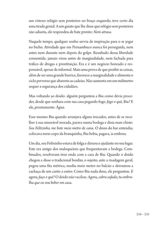 234 – 235
um vistoso relógio sem ponteiros no braço esquerdo, teve certo dia
umatiradagenial.Aumgaiatoquelhedissequerelógiosemponteiros
não adianta, ele respondeu de bate pronto: Nem atrasa.
Naquele tempo, qualquer sonho servia de inspiração para o se jogar
no bicho. Atividade que em Pernambuco nunca foi perseguida, nem
antes nem durante nem depois do golpe. Resultado dessa liberdade
consentida: jamais virou antro de marginalidade, nem fachada para
tráfico de drogas e prostituição. Era e é um negócio honrado e res-
ponsável, apesar de informal. Mais uma prova de que proibir as coisas,
além de ser uma grande burrice, favorece a marginalidade e alimenta o
cicloperversoqueabarrotaascadeias.Nãoaumentaemummilímetro
sequer a segurança dos cidadãos.
Mas voltando ao doido: alguém perguntou a Biu como devia proce-
der, desde que sonhara com sua casa pegando fogo. Jogo o quê, Biu? E
ele, prontamente: Água.
Esse mesmo Biu quando arranjava alguns trocados, antes de se reco-
lher à sua miserável morada, parava numa bodega e dizia num chiste:
Seu Felôzinho, me bote meio metro de cana. O dono do bar entendia;
colocava meio copo da branquinha, Biu bebia, pagava, ia embora.
Umdia,seuFelôzinhoestavadefolgaedeixouoajudantenoseulugar.
Este era amigo dos maloqueiros que frequentavam a bodega. Com-
binados, resolveram tirar onda com a cara de Biu. Quando o doido
chegou e disse o tradicional bordão, o sujeito, ante a risadagem geral,
pegou uma fita métrica, mediu meio metro no balcão e derramou a
cachaça de um canto a outro. Como Biu nada disse, ele perguntou: E
agora, faço o quê? O doido não vacilou: Agora, cabra safado, tu embru-
lha que eu vou beber em casa.
1964 O Julgamento de Deus.indd 235 10/03/2014 13:33:03
 