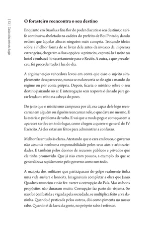 [13]Cadacoisaemseulugar
O forasteiro reencontra o seu destino
EnquantoemBrasíliaafinaflordopoderdiscutiaoseudestino,oxeri-
fe continuava aboletado na cadeira do prefeito de Boi Pintado, dando
ordens que àquelas alturas ninguém mais cumpria. Trocando ideias
sobre a melhor forma de se livrar dele antes da invasão da imprensa
estrangeira, chegaram a duas opções: a primeira, capturá-lo à noite no
hotel e embarcá-lo secretamente para o Recife. A outra, a que prevale-
ceu, foi proceder tudo à luz do dia.
A argumentação vencedora levou em conta que caso o sujeito sim-
plesmente desaparecesse, nunca se esclareceria se ele agiu a mando do
regime ou por conta própria. Depois, ficaria o mistério sobre o seu
destino pairando no ar. E interrogação sem resposta é danado para ge-
rar lenda ou mito na cabeça do povo.
Do jeito que o misticismo campeava por ali, era capaz dele logo reen-
carnaremalguémoualguémreencarnarnele,oquedavanomesmo.E
lá estaria o problema de volta. E vai que a moda pega e começassem a
aparecer xerifes em todo lugar, como chegou a querer o general do IV
Exército. Aí eles estariam fritos para administrar a confusão.
Melhor fazer tudo às claras. Atestando que o cara era louco, o governo
não assumia nenhuma responsabilidade pelos seus atos e arbitrarie-
dades. E também pelos desvios de recursos públicos e privados que
ele tinha promovido. Que já não eram poucos, a exemplo do que se
generalizava rapidamente pelo governo como um todo.
A maioria dos militares que participaram do golpe realmente tinha
uma vida austera e honesta. Imaginavam completar a obra que Jânio
Quadros anunciou e não fez: varrer a corrupção do País. Mas os bons
propósitos não duraram muito. Corrupção faz parte do sistema. Se
não for combatida e vigiada pela sociedade, se multiplica feito erva da-
ninha. Quando é praticada pelos outros, dói como pimenta no nosso
rabo. Quando é da lavra da gente, no próprio rabo é refresco.
1964 O Julgamento de Deus.indd 236 10/03/2014 13:33:03
 