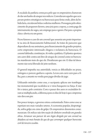236 – 237
A escalada da patifaria começava pelo que os empresários chamavam
dedarumbanhodeuísquenosmilicos.Convidavamaquelesqueocu-
pavam postos estratégicos na burocracia para festas onde, além da be-
bidafarta,circulavambelasesolícitasmulheres.Prosseguiapeloofere-
cimento de pequenos favores, uma joia para a esposa, a conta paga do
internamento da sogra, um emprego para o genro. Daí para a propina
clara e aberta era um passo.
Ficou famoso o caso de um coronel que assumiu um posto importan-
te na área de financiamento habitacional. Ao tratar de pareceres que
dependiam da sua assinatura, para financiamento de grandes projetos,
certo empresário interessado chegava e reclamava da burocracia. O
coronel defendia a instituição. Aí vinha a patifaria. O pilantra apostava
um carro dele contra um litro de uísque do coronel como os burocra-
tas mandavam mais do que ele. Desafiavam que em 15 dias tal docu-
mento não seria liberado de jeito nenhum.
O general impunha sua autoridade, vencia as dificuldades no prazo,
entregava o parecer, ganhava a aposta. Levava um carro zero para a fi-
lha, para a amante ou vendia para pagar dívidas de jogo.
Utilizando métodos como esse, o sacripanta aplicou um trambique
tão monumental que escafedeu-se e virou banqueiro na Suíça. E não
foi o único, pelo contrário. Com o passar dos anos os escândalos fo-
ramsemultiplicando,adiferençaparaosdiasdehojeéqueaimprensa
não dava um pio.
Em pouco tempo, o governo estava contaminado. Fatos como esse se
repetiam nos mais variados setores. A economia popular, desprotegi-
da, sofria golpe em cima de golpe. Os empresários desonestos come-
moravam: Os milicos não têm noção do dinheiro envolvido em grandes
obras. Arrancar um parecer de um órgão dirigido por um coronel na
ditadura sai mais barato do que do que corromper qualquer burocrata
civil de terceiro escalão.
1964 O Julgamento de Deus.indd 237 10/03/2014 13:33:03
 