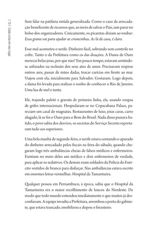 [13]Cadacoisaemseulugar
Sem falar na patifaria miúda generalizada. Como o caso da arrecada-
ção beneficente de recursos que, ao invés de salvar o País, iam parar no
bolso dos organizadores. Cinicamente, os picaretas diziam ao roubar:
Essa grana vai para ajudar as criancinhas. As lá de casa, é claro.
Esse mal acometeu o xerife. Dinheiro fácil, sobrando sem controle no
cofre. Tanto o da Prefeitura como os das doações. A Dama de Ouro
merecia belas joias, por que não? Em pouco tempo, estavam sentindo-
se asfixiados na reclusão dos seus atos de amor. Precisavam respirar
outros ares, passar de mãos dadas, trocar carícias em frente ao mar.
Viajou com ela, inicialmente para Salvador. Gostaram. Logo depois,
a dama foi levada para realizar o sonho de conhecer o Rio de Janeiro.
Uma lua de mel e tanto.
Ele, trajando paletó e gravata de primeira linha, ela, usando roupas
de grifes internacionais. Hospedaram-se no Copacabana Palace, pa-
reciam um casal de magnatas. Restaurantes de luxo, joias caras, carro
alugado, lá se foi o Ouro para o Bem do Brasil. Nada disso passava ba-
tido, o povo sabia dos desvios; os secretas do Serviço Secreto reporta-
ram tudo aos superiores.
Uma bela manhã de segunda-feira, o xerife estava contando o apurado
do dinheiro arrecadado pelos fiscais na feira do sábado, quando che-
garam logo três ambulâncias cheias de falsos médicos e enfermeiros.
Existiam no meio deles um médico e dois enfermeiros de verdade,
para aplicar os sedativos. Os demais eram soldados da Polícia do Exér-
cito vestidos de branco para disfarçar. Nas ambulâncias estava escrito
em enormes letras vermelhas: Hospital da Tamarineira.
Qualquer pessoa em Pernambuco, à época, sabia que o Hospital da
Tamarineira era o maior recolhimento de loucos do Nordeste. De
modo que todo mundo entendeu imediatamente o que muitos já des-
confiavam.AequipeinvadiuaPrefeitura,arrombouaportadogabine-
te, que estava trancado, imobilizou e dopou o forasteiro.
1964 O Julgamento de Deus.indd 238 10/03/2014 13:33:03
 