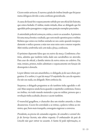 22 – 23
Cícero então arriscou. E narrou a piada do ônibus lotado que foi parar
numa delegacia devido a uma confusão generalizada.
AcausadofuzuêfoioespancamentosofridoporumoficialdoExército,
que estava fardado. O militar, muito irritado, disse ao delegado que foi
agredido pelos passageiros e exigia uma punição exemplar para todos.
A autoridade policial começou, então, a ouvir os acusados. A primeira
foi uma moça bonita e exaltada, que sem medo apontou para o militar.
Relatou que estava no ônibus sentada no seu canto quando inespera-
damente o milico passou a mão nos seus seios sem o menor respeito.
Meti minha sombrinha nele com toda a força, confessou.
O próximo depoente falou que era noivo da moça. Confirmou a his-
tória, admitiu que também tinha dado uns sarrabulhos no atrevido.
Para azar do oficial, a família inteira da noiva estava no coletivo. Pai,
mãe, irmãos, primos, todos admitiam o espancamento em função do
desrespeito à donzela.
Lá por último vem um amarelinho, e o delegado, já de saco cheio, per-
guntou: E o senhor, é o quê da moça? O sujeitinho fez cara de espanto:
Eu não sou nada, seu delegado. Nem conhecia ela.
Surpreso, o delegado perguntou se ele também tinha agredido o ofi-
cial. Mais surpreso ainda ficou quando o sujeitinho confirmou. Estava
no ônibus, viu todo mundo metendo o pau no militar, pensou que a
revolução tinha acabado, desceu o cacete também.
O marechal gargalhou, o chanceler deu um risinho amarelo, o clima
desanuviou. Cícero foi convidado a se retirar, a palavra voltou ao mi-
nistro, que, bem mais tranquilo, conseguiu engrenar a conversa.
Presidente, eu preciso de comandos urgentes. Já consultei o coronel che-
fe do Serviço Secreto, não obtive resposta. O embaixador do país de
Lincoln não quer entrar no assunto. A Santa Sé pede informações, os
1964 O Julgamento de Deus.indd 23 10/03/2014 13:32:57
 