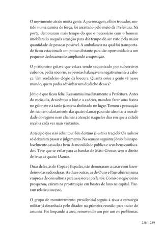 238 – 239
O movimento atraiu muita gente. A personagem, olhos trocados, me-
tido numa camisa de força, foi arrastado pelo meio da Prefeitura. Na
porta, demoraram mais tempo do que o necessário com o homem
imobilizado naquela situação para dar tempo de ser visto pela maior
quantidade de pessoas possível. A ambulância na qual foi transporta-
do ficou estacionada um pouco distante para dar oportunidade a um
pequeno deslocamento, ampliando a exposição.
O prisioneiro gritava que estava sendo sequestrado por subversivos
cubanos, pedia socorro, as pessoas balançavam negativamente a cabe-
ça. Um verdadeiro elogio da loucura. Quanta coisa a gente vê nesse
mundo, quem podia adivinhar um desfecho desses?
Jônio é que ficou feliz. Reassumiu imediatamente a Prefeitura. Antes
do meio-dia, desinfetou o birô e a cadeira, mandou fazer uma faxina
no gabinete e à tarde já estava aboletado no lugar. Tomou a precaução
de manter o afastamento das quatro damas para não afrontar a morali-
dade do regime nem chamar a atenção naqueles dias em que a cidade
recebia cada vez mais visitantes.
Antecipo que não adiantou. Seu destino já estava traçado. Os milicos
só deixaram passar o julgamento. Na semana seguinte Jônio foi inape-
lavelmente cassado a bem da moralidade pública e seus bens confisca-
dos. Teve que se exilar para as bandas de Mato Grosso, sem o direito
de levar as quatro Damas.
Duas delas, as de Copas e Espadas, não demoraram a casar com fazen-
deiros das redondezas. As duas outras, as de Ouro e Paus abriram uma
empresadeconsultoriaparaassessorarprefeitos.Comoonegócionão
prosperou, caíram na prostituição em boates de luxo na capital. Fize-
ram relativo sucesso.
O grupo de monitoramento presidencial seguiu à risca a estratégia
militar já desenhada pelo ditador na primeira reunião para tratar do
assunto. Foi limpando a área, removendo um por um os problemas.
1964 O Julgamento de Deus.indd 239 10/03/2014 13:33:03
 