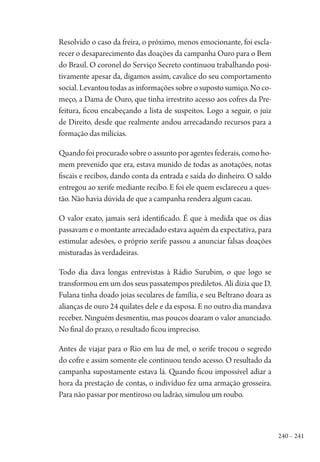 240 – 241
Resolvido o caso da freira, o próximo, menos emocionante, foi escla-
recer o desaparecimento das doações da campanha Ouro para o Bem
do Brasil. O coronel do Serviço Secreto continuou trabalhando posi-
tivamente apesar da, digamos assim, cavalice do seu comportamento
social. Levantou todas as informações sobre o suposto sumiço. No co-
meço, a Dama de Ouro, que tinha irrestrito acesso aos cofres da Pre-
feitura, ficou encabeçando a lista de suspeitos. Logo a seguir, o juiz
de Direito, desde que realmente andou arrecadando recursos para a
formação das milícias.
Quando foi procurado sobre o assunto por agentes federais, como ho-
mem prevenido que era, estava munido de todas as anotações, notas
fiscais e recibos, dando conta da entrada e saída do dinheiro. O saldo
entregou ao xerife mediante recibo. E foi ele quem esclareceu a ques-
tão. Não havia dúvida de que a campanha rendera algum cacau.
O valor exato, jamais será identificado. É que à medida que os dias
passavam e o montante arrecadado estava aquém da expectativa, para
estimular adesões, o próprio xerife passou a anunciar falsas doações
misturadas às verdadeiras.
Todo dia dava longas entrevistas à Rádio Surubim, o que logo se
transformou em um dos seus passatempos prediletos. Ali dizia que D.
Fulana tinha doado joias seculares de família, e seu Beltrano doara as
alianças de ouro 24 quilates dele e da esposa. E no outro dia mandava
receber. Ninguém desmentiu, mas poucos doaram o valor anunciado.
No final do prazo, o resultado ficou impreciso.
Antes de viajar para o Rio em lua de mel, o xerife trocou o segredo
do cofre e assim somente ele continuou tendo acesso. O resultado da
campanha supostamente estava lá. Quando ficou impossível adiar a
hora da prestação de contas, o indivíduo fez uma armação grosseira.
Para não passar por mentiroso ou ladrão, simulou um roubo.
1964 O Julgamento de Deus.indd 241 10/03/2014 13:33:03
 