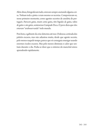 242 – 243
Alémdisso,fotografavamtudo,estavamsempreanotandoalgumacoi-
sa. Tinham toda a pinta e eram mesmo os secretas. Comportavam-se,
nesse primeiro momento, como agentes secretos de anedota de por-
tuguês. Parecem gatos, miam como gatos, têm bigodes de gatos, rabos
de gatos e são gatos, sentenciou Cumpade Deca. O povo dizia que eles
estavam “urubuservando” todo mundo.
Pois bem, o gabinete da crise detectou até isso. Ordenou a retirada dos
paletós escuros, mas não adiantou muito, desde que agente secreto,
pelo menos naquele tempo, parece que só conseguia enxergar usando
enormes óculos escuros. Mas pelo menos diminuiu o calor que sen-
tiam durante o dia. Podia-se dizer que o entorno do marechal estava
aprendendo rapidamente.
1964 O Julgamento de Deus.indd 243 10/03/2014 13:33:03
 