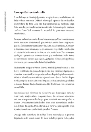 [13]Cadacoisaemseulugar
A competência está de volta
À medida que o dia do julgamento se aproximava, o reboliço na ci-
dade só fazia aumentar. O Hotel Municipal, a pensão de seu Pacífico,
a hospedaria de dona Cora não dispunham mais de nenhuma vaga.
Foi a vez do governador entrar no circuito. Acionado pelo ministro
chefe da Casa Civil, em nome do marechal, fez questão de mostrar a
sua eficiência.
Paraquenadasaísseerradodoseulado,convocouMarcoAntônio,um
jovem executivo e intelectual, que conhecia muito bem a região, vez
que sua família morava em Nazaré da Mata, cidade próxima. Com car-
ta branca na mão, Marco, que já era um nome respeitado e conhecido
no estado inclusive como escritor, se saiu muito bem. Executou com
perfeição a primeira de muitas missões que receberia na vida. Anún-
cio da brilhante carreira que seguiria, galgando os mais altos postos de
burocracia governamental e da intelectualidade.
Inicialmente, o rapaz usou um critério infalível para selecionar as me-
lhores residências da cidade. Requisitou a lista e mandou ligar para as
noventa e nove residências que dispunham do privilegiado serviço te-
lefônico.Identificou-seesolicitouquecadaumadessasfamíliasdispo-
nibilizasse pelo menos um cômodo para acolher jornalistas, prelados,
visitantes ilustres. Todos fizeram questão de atender e se esmeraram
na acolhida.
Foi montado um receptivo no Aeroporto dos Guararapes para dar
boas vindas aos jornalistas e representantes de entidades internacio-
nais que não paravam de chegar para transmitir ou acompanhar o
evento. Devidamente identificados, estes eram acomodados em ho-
téis de luxo da capital. Pernoitavam e, a partir do dia seguinte, eram
levados em veículos confortáveis para Boi Pintado.
Ou seja, tudo caminhava da melhor forma possível para o governo,
depois do susto inicial. Além do mais, cidade pequena é chegada a
1964 O Julgamento de Deus.indd 244 10/03/2014 13:33:03
 