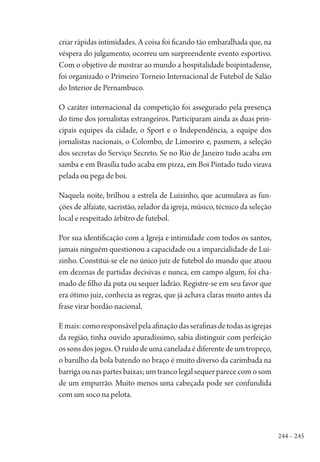 244 – 245
criar rápidas intimidades. A coisa foi ficando tão embaralhada que, na
véspera do julgamento, ocorreu um surpreendente evento esportivo.
Com o objetivo de mostrar ao mundo a hospitalidade boipintadense,
foi organizado o Primeiro Torneio Internacional de Futebol de Salão
do Interior de Pernambuco.
O caráter internacional da competição foi assegurado pela presença
do time dos jornalistas estrangeiros. Participaram ainda as duas prin-
cipais equipes da cidade, o Sport e o Independência, a equipe dos
jornalistas nacionais, o Colombo, de Limoeiro e, pasmem, a seleção
dos secretas do Serviço Secreto. Se no Rio de Janeiro tudo acaba em
samba e em Brasília tudo acaba em pizza, em Boi Pintado tudo virava
pelada ou pega de boi.
Naquela noite, brilhou a estrela de Luizinho, que acumulava as fun-
ções de alfaiate, sacristão, zelador da igreja, músico, técnico da seleção
local e respeitado árbitro de futebol.
Por sua identificação com a Igreja e intimidade com todos os santos,
jamais ninguém questionou a capacidade ou a imparcialidade de Lui-
zinho. Constitui-se ele no único juiz de futebol do mundo que atuou
em dezenas de partidas decisivas e nunca, em campo algum, foi cha-
mado de filho da puta ou sequer ladrão. Registre-se em seu favor que
era ótimo juiz, conhecia as regras, que já achava claras muito antes da
frase virar bordão nacional.
Emais:comoresponsávelpelaafinaçãodasserafinasdetodasasigrejas
da região, tinha ouvido apuradíssimo, sabia distinguir com perfeição
ossonsdosjogos.Oruídodeumacaneladaédiferentedeumtropeço,
o barulho da bola batendo no braço é muito diverso da carimbada na
barriga ou nas partes baixas; um tranco legal sequer parece com o som
de um empurrão. Muito menos uma cabeçada pode ser confundida
com um soco na pelota.
1964 O Julgamento de Deus.indd 245 10/03/2014 13:33:03
 