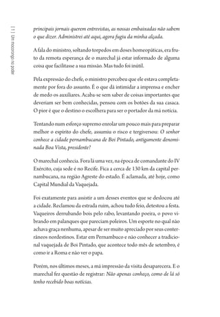 [1]Ummocorongonopoder
principais jornais querem entrevistas, as nossas embaixadas não sabem
o que dizer. Administrei até aqui, agora fugiu da minha alçada.
A fala do ministro, soltando torpedos em doses homeopáticas, era fru-
to da remota esperança de o marechal já estar informado de alguma
coisa que facilitasse a sua missão. Mas tudo foi inútil.
Pela expressão do chefe, o ministro percebeu que ele estava completa-
mente por fora do assunto. É o que dá intimidar a imprensa e encher
de medo os auxiliares. Acaba-se sem saber de coisas importantes que
deveriam ser bem conhecidas, pensou com os botões da sua casaca.
O pior é que o destino o escolhera para ser o portador da má notícia.
Tentando num esforço supremo enrolar um pouco mais para preparar
melhor o espírito do chefe, assumiu o risco e tergiversou: O senhor
conhece a cidade pernambucana de Boi Pintado, antigamente denomi-
nada Boa Vista, presidente?
O marechal conhecia. Fora lá uma vez, na época de comandante do IV
Exército, cuja sede é no Recife. Fica a cerca de 130 km da capital per-
nambucana, na região Agreste do estado. É aclamada, até hoje, como
Capital Mundial da Vaquejada.
Foi exatamente para assistir a um desses eventos que se deslocou até
a cidade. Reclamou da estrada ruim, achou tudo feio, detestou a festa.
Vaqueiros derrubando bois pelo rabo, levantando poeira, o povo vi-
brando em palanques que pareciam poleiros. Um esporte no qual não
achavagraçanenhuma,apesardesermuitoapreciadoporseusconter-
râneos nordestinos. Estar em Pernambuco e não conhecer a tradicio-
nal vaquejada de Boi Pintado, que acontece todo mês de setembro, é
como ir a Roma e não ver o papa.
Porém, nos últimos meses, a má impressão da visita desaparecera. E o
marechal fez questão de registrar: Não apenas conheço, como de lá só
tenho recebido boas notícias.
1964 O Julgamento de Deus.indd 24 10/03/2014 13:32:57
 
