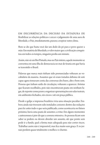 248 – 249
Em decorrência da decisão da ditadura de
flexibilizar as relações políticas e cercar o julgamento de uma aura de
liberdade, o País, imediatamente, passou a respirar outro clima.
Bem se diz que basta você dar um dedo do pé para o povo querer a
mão.Emmatériadeliberdade,ovalormaiorqueacivilizaçãoconquis-
tou em todos os tempos, ninguém perdia um minuto.
Assim,nãosóemBoiPintado,masnoPaísinteiro,aquelemomentose
converteu em uma ilha de democracia no mar de tirania em que havia
se travestido o Brasil.
Palavras que nunca mais tinham sido pronunciadas voltaram ao vo-
cabulário da maioria. Assuntos que só eram tratados debaixo de sete
capas agora tomavam conta das conversas dos bares, alto e bom som.
Pessoas que tinham saído de circulação, voltaram a aparecer. Artistas
que ficaram recolhidos, pois não encontravam pauta em nenhum lu-
gar,derepentecomeçaramaorganizarapresentaçõesemsalasteatrais,
em ambientes fechados, em circos e até em praça pública.
Desde o golpe a imprensa brasileira vivia uma situação peculiar. Em-
bora ainda não tivessem sido instalados censores dentro das redações
para ler antes tudo o que seria publicado, como aconteceria no futuro
próximo, havia uma pauta de assuntos a evitar. Em alguns momentos
a autocensura é pior do que a censura ostensiva. As pessoas ficam sem
saber se podem ou devem abordar um assunto, até que ponto sem
pode ir a fundo, qual a forma mais adequada para não correr riscos.
Trabalhar assim não é impossível, mas fica muito sem graça. E os jor-
nais perdem quase totalmente o molho e o charme.
1964 O Julgamento de Deus.indd 249 10/03/2014 13:33:03
 