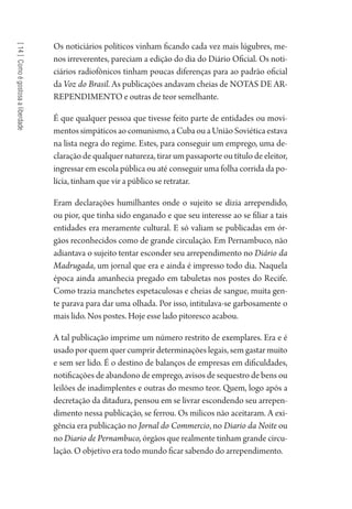 [14]Comoégostosaaliberdade
Os noticiários políticos vinham ficando cada vez mais lúgubres, me-
nos irreverentes, pareciam a edição do dia do Diário Oficial. Os noti-
ciários radiofônicos tinham poucas diferenças para ao padrão oficial
da Voz do Brasil. As publicações andavam cheias de NOTAS DE AR-
REPENDIMENTO e outras de teor semelhante.
É que qualquer pessoa que tivesse feito parte de entidades ou movi-
mentossimpáticosaocomunismo,aCubaouaUniãoSoviéticaestava
na lista negra do regime. Estes, para conseguir um emprego, uma de-
claração de qualquer natureza, tirar um passaporte ou título de eleitor,
ingressar em escola pública ou até conseguir uma folha corrida da po-
lícia, tinham que vir a público se retratar.
Eram declarações humilhantes onde o sujeito se dizia arrependido,
ou pior, que tinha sido enganado e que seu interesse ao se filiar a tais
entidades era meramente cultural. E só valiam se publicadas em ór-
gãos reconhecidos como de grande circulação. Em Pernambuco, não
adiantava o sujeito tentar esconder seu arrependimento no Diário da
Madrugada, um jornal que era e ainda é impresso todo dia. Naquela
época ainda amanhecia pregado em tabuletas nos postes do Recife.
Como trazia manchetes espetaculosas e cheias de sangue, muita gen-
te parava para dar uma olhada. Por isso, intitulava-se garbosamente o
mais lido. Nos postes. Hoje esse lado pitoresco acabou.
A tal publicação imprime um número restrito de exemplares. Era e é
usado por quem quer cumprir determinações legais, sem gastar muito
e sem ser lido. É o destino de balanços de empresas em dificuldades,
notificações de abandono de emprego, avisos de sequestro de bens ou
leilões de inadimplentes e outras do mesmo teor. Quem, logo após a
decretação da ditadura, pensou em se livrar escondendo seu arrepen-
dimento nessa publicação, se ferrou. Os milicos não aceitaram. A exi-
gência era publicação no Jornal do Commercio, no Diario da Noite ou
no Diario de Pernambuco, órgãos que realmente tinham grande circu-
lação. O objetivo era todo mundo ficar sabendo do arrependimento.
1964 O Julgamento de Deus.indd 250 10/03/2014 13:33:03
 