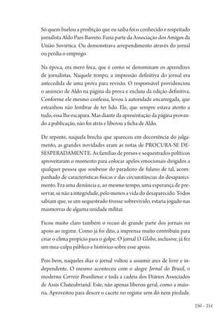 250 – 251
Só quem burlou a proibição que eu saiba foi o conhecido e respeitado
jornalista Aldo Paes Barreto. Fazia parte da Associação dos Amigos da
União Soviética. Ou demonstrava arrependimento através do jornal
ou perdia o emprego.
Na época, era mero foca, que é como se denominam os aprendizes
de jornalistas. Naquele tempo, a impressão definitiva do jornal era
antecedida de uma prova para revisão. O responsável providenciou
o anúncio de Aldo na página da prova e excluiu da edição definitiva.
Conforme ele mesmo confessa, levou à autoridade encarregada, que
estranhou não lembrar de ter lido. Ele, que sempre estava atento a
tudo, essa lhe escapara. Mas diante da apresentação da página provan-
do a publicação, não foi atrás e liberou a ficha de Aldo.
De repente, naquela brecha que apareceu em decorrência do julga-
mento, as grandes novidades eram as notas de PROCURA-SE DE-
SESPERADAMENTE. As famílias de presos e sequestrados políticos
aproveitaram o momento para colocar apelos emocionais dirigidos a
qualquer pessoa que soubesse do paradeiro de fulano de tal, acom-
panhado de características físicas e das circunstâncias do desapareci-
mento. Era uma denúncia e, ao mesmo tempo, uma esperança de pre-
servar,senãoaintegridade,pelomenosavidadodesaparecido.Todos
sabiam que, se um sequestrado tivesse sobrevivido, estaria jogado nas
masmorras de alguma unidade militar.
Ficou muito claro também o recuo de grande parte dos jornais no
apoio ao regime. Como já foi dito, a imprensa muito contribuiu para
criar o clima propício para o golpe. O jornal O Globo, inclusive, já fez
um mea-culpa público e histórico sobre esse apoio.
Pois bem, naqueles dias o jornal voltou a assumir ares de livre e in-
dependente. O mesmo aconteceu com o alegre Jornal do Brasil, o
moderno Correio Brasiliense e toda a cadeia dos Diários Associados
de Assis Chateubriand. Este, não apenas liberou geral, como a maio-
ria. Aproveitou para descer o cacete no regime sem dó nem piedade.
1964 O Julgamento de Deus.indd 251 10/03/2014 13:33:03
 