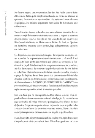 [14]Comoégostosaaliberdade
No futuro, pagaria um preço muito alto. Em São Paulo, tanto o Esta-
dão como a Folha, pela simples modificação da forma de abordar as
questões, demonstraram que também não estavam à vontade com
os golpistas. No mínimo esperavam outra coisa do movimento que
estimularam.
Também nos estados, as famílias que controlavam os meios de co-
municação já demonstravam impaciência com o regime e trataram
de demonstrar isso. Os Sirotski no Rio Grande do Sul, os Alves no
Rio Grande do Norte, os Maiorana em Belém do Pará, os Queiroz
em Fortaleza, em entre tantos outros, logo colocaram seus veículos
em outro tom.
Os departamentos comerciais dos órgãos de imprensa são muitas ve-
zes acusados de se preocupar excessivamente com o vil metal. É até
engraçado. Tem gente que pensava que salários de jornalistas e fun-
cionários, papel, distribuição, tinta, máquinas, manutenção, veículos e
até fitas de máquinas de escrever e papel ofício caíssem do céu. Talvez
as redações e oficinas fossem sustentadas, nas cabeças deles, por obra
e graça do Espírito Santo. Pois apesar das permanentes dificuldades
de caixa, também os departamentos comerciais deram sua mãozinha.
AtribuíramàsnotasdePROCURA-SEDESESPERADAMENTEum
preço simbólico, de modo que até as famílias mais humildes podiam
registrar o desaparecimento de seus entes queridos.
Isso sem falar que no dia seguinte, no País inteiro, as notas eram re-
produzidas mais ou menos no estilo da divulgação do resultado do
jogo do bicho, na época proibido e perseguido, pelo menos no Rio
de Janeiro. Pregaram no poste, diziam os jornais, e em seguida vinha
a relação das milhares do primeiro ao quinto prêmio. Nem a ditadura
conseguiu argumento para censurar esse singelo respeito ao fato.
Falando em fato, a imprensa redescobriu o velho princípio de que este
é sagrado, mas a interpretação é livre. Além disso, políticos de certo
1964 O Julgamento de Deus.indd 252 10/03/2014 13:33:03
 