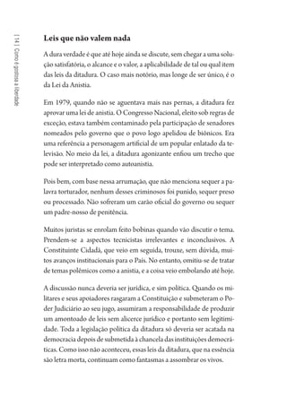 [14]Comoégostosaaliberdade
Leis que não valem nada
A dura verdade é que até hoje ainda se discute, sem chegar a uma solu-
ção satisfatória, o alcance e o valor, a aplicabilidade de tal ou qual item
das leis da ditadura. O caso mais notório, mas longe de ser único, é o
da Lei da Anistia.
Em 1979, quando não se aguentava mais nas pernas, a ditadura fez
aprovar uma lei de anistia. O Congresso Nacional, eleito sob regras de
exceção, estava também contaminado pela participação de senadores
nomeados pelo governo que o povo logo apelidou de biônicos. Era
uma referência a personagem artificial de um popular enlatado da te-
levisão. No meio da lei, a ditadura agonizante enfiou um trecho que
pode ser interpretado como autoanistia.
Pois bem, com base nessa arrumação, que não menciona sequer a pa-
lavra torturador, nenhum desses criminosos foi punido, sequer preso
ou processado. Não sofreram um carão oficial do governo ou sequer
um padre-nosso de penitência.
Muitos juristas se enrolam feito bobinas quando vão discutir o tema.
Prendem-se a aspectos tecnicistas irrelevantes e inconclusivos. A
Constituinte Cidadã, que veio em seguida, trouxe, sem dúvida, mui-
tos avanços institucionais para o País. No entanto, omitiu-se de tratar
de temas polêmicos como a anistia, e a coisa veio embolando até hoje.
A discussão nunca deveria ser jurídica, e sim política. Quando os mi-
litares e seus apoiadores rasgaram a Constituição e submeteram o Po-
der Judiciário ao seu jugo, assumiram a responsabilidade de produzir
um amontoado de leis sem alicerce jurídico e portanto sem legitimi-
dade. Toda a legislação política da ditadura só deveria ser acatada na
democraciadepoisdesubmetidaàchanceladasinstituiçõesdemocrá-
ticas. Como isso não aconteceu, essas leis da ditadura, que na essência
são letra morta, continuam como fantasmas a assombrar os vivos.
1964 O Julgamento de Deus.indd 254 10/03/2014 13:33:03
 