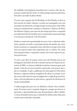 254 – 255
Na realidade, toda legislação autoritária tem o mesmo valor das dis-
posições amalucadas do xerife: só valiam porque impostas pela força.
Fora disso, são nulas de pleno direito.
O certo é que naqueles dias de liberdade, em Boi Pintado, os dois ou
três travestis da cidade voltaram a circular nas madrugadas com seus
arremedos de feminismo; as brigas de galo recomeçaram; Cleto Filho
começou imediatamente a preparar as fantasias e adereços do Bloco
das Meninas Virgens; pena que não deu tempo para fazer a vaquejada
no tradicional mês de setembro, mas os responsáveis anunciaram logo
o evento para o feriado de 15 de Novembro.
Perdeu-se assim uma oportunidade de ouro. Com a cobertura milio-
nária e gratuita em todos os principais jornais do mundo, que certa-
mente ocorreria se a vaquejada tivesse sido feita no tempo certo, hoje
seria um esporte muito mais importante que os rodeios. Por conta
desse pequeno lapso, a vaquejada continua um evento expressivo, po-
rém provinciano.
O certo é que além de respirar outros ares, Boi Pintado parecia um
formigueiro. Jornalistas de todo o mundo estavam ali. Depois do no-
ticiário da BBC, os famosos tabloides londrinos tomaram gosto pela
parada. Cada dia era uma manchete espetacular, nem parecia que o
júri era simulado. E após a publicação da nota papal no Observatore
Romano, a imprensa italiana mergulhou de cabeça no assunto. A mí-
diaconservadoradesceuopaunojulgamentoeexigiadogovernobra-
sileiro o fim da palhaçada ou, pelo menos, a garantia da absolvição do
réu por unanimidade.
A mídia progressista, por sua vez, defendia o direito à livre manifes-
tação. Os jornais mais à esquerda chegavam a pregar que deveria se
aproveitar a oportunidade para uma desmoralização cabal e definiti-
va dessa divindade fictícia que é utilizada há milênio pelas elites para
manter o povo alienado e oprimido.
1964 O Julgamento de Deus.indd 255 10/03/2014 13:33:03
 