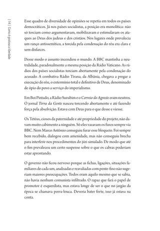 [14]Comoégostosaaliberdade
Esse quadro de diversidade de opiniões se repetia em todos os países
democráticos. Já nos países socialistas, a posição era monolítica: não
só torciam como argumentavam, mobilizavam e estimulavam os ata-
ques ao Deus dos judeus e dos cristãos. Nos lugares onde prevalecia
um ranço antissemítico, a torcida pela condenação do réu era clara e
sem disfarces.
Desse modo o assunto incendiou o mundo. A BBC mantinha a neu-
tralidade, paradoxalmente a mesma posição da Rádio Vaticano. As rá-
dios dos países socialistas torciam abertamente pela condenação do
acusado. A combativa Rádio Tirana, da Albânia, chegava a pregar a
execução do réu, o extermínio total e definitivo de Deus, denominado
de ópio do povo a serviço do imperialismo.
EmBoiPintado,aRádioSurubimeoCorreio do Agreste eramneutros.
O jornal Terra da Gente nasceu torcendo abertamente e até fazendo
força pela absolvição. Estava com Deus para o que desse e viesse.
OsTetéus,ciososdapaternidadeeatépropriedadedoprojeto,nãoda-
vam muito cabimento a ninguém. Só eles vazavam os furos sempre via
BBC. Nem Marco Antônio conseguiu furar esse bloqueio. Foi sempre
bem recebido, dialogou com amenidade, mas não conseguiu brecha
para interferir nos procedimentos do júri simulado. De modo que até
o fim prevaleceu um certo suspense sobre o que os cabras poderiam
estar aprontando.
O governo não ficou nervoso porque as fichas, ligações, situações fa-
miliares de cada um, analisadas e reavaliadas com pente-fino não suge-
riam maiores preocupações. Todos eram aquilo mesmo que se sabia,
não havia nenhum comunista infiltrado. O rapaz que fará o papel de
promotor é esquerdista, mas estava longe de ser o que no jargão da
época se chamava porra-louca. Deveria bater forte, isso já estava na
conta.
1964 O Julgamento de Deus.indd 256 10/03/2014 13:33:03
 