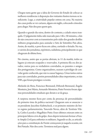 256 – 257
Chegou tanta gente que a ideia do Governo do Estado de colocar as
melhores residências à disposição dos visitantes ilustres tornou-se in-
suficiente. Logo, a criatividade popular entrou em cena. Na maioria
das casas podia-se ver cartazes, alguns em inglês, colocando cômodos
para alugar. Não deu para quem quis.
Quando o grande dia raiou, dentro do contexto, a cidade estava tran-
quila. O julgamento tinha sido marcado para 14h e 30 minutos, a fim
de não concorrer com as transmissões pelo rádio dos grandes desfiles
militares programados para assinalar o Sete de Setembro País afora.
Assim, de manhã, o povo ficou em calma, curtindo o feriado. Na rua,
o vaivém dos jornalistas, repórteres, radialistas, principalmente os que
chegavam de última hora.
No cinema, assim que as portas abriram, às 11 da manhã, todos os
lugares já estavam ocupados e reservados. A primeira fila era dos ju-
rados; outras para os verdadeiros convidados, os parentes e amigos
dos protagonistas. Como organizadores, usaram o privilégio de con-
vidar gente conhecida, que não ia causar bagunça. Umas tantas outras
para não convidados, porém personalidades ditas importantes, os tais
VIPs, que foram prestigiar o evento.
Abelardo da Hora, Francisco Brennand, Déborah Brennand, Ângelo
Monteiro, José Mário, Armando Monteiro, Pinto Ferreira foram algu-
mas personalidades estaduais que deram o ar da graça.
A surpresa mesmo ficou por conta da presença de personalidades
do primeiro time da política nacional. Chegaram sem se anunciar o
ex-presidente Juscelino Kubitscheck, o ex-primeiro ministro do bre-
ve regime parlamentarista, Tancredo Neves, além de Teotônio Vile-
la, Carlos Lacerda e Magalhães Pinto. Esses últimos estavam entre os
principais líderes civis do golpe. Anos depois tentariam formar a Fren-
te Ampla Civil para enfrentar os militares. Segundo se diz, as articula-
ções para a constituição da Frente começaram já naquela ocasião, em
Boi Pintado. Não deu certo. Terminou mal para alguns.
1964 O Julgamento de Deus.indd 257 10/03/2014 13:33:03
 