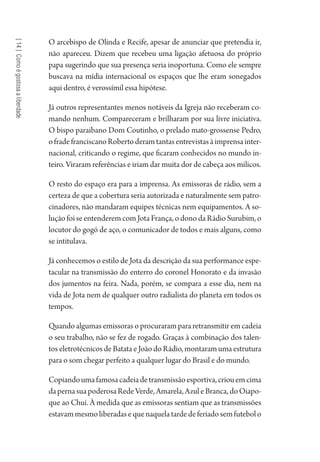 [14]Comoégostosaaliberdade
O arcebispo de Olinda e Recife, apesar de anunciar que pretendia ir,
não apareceu. Dizem que recebeu uma ligação afetuosa do próprio
papa sugerindo que sua presença seria inoportuna. Como ele sempre
buscava na mídia internacional os espaços que lhe eram sonegados
aqui dentro, é verossímil essa hipótese.
Já outros representantes menos notáveis da Igreja não receberam co-
mando nenhum. Compareceram e brilharam por sua livre iniciativa.
O bispo paraibano Dom Coutinho, o prelado mato-grossense Pedro,
ofradefranciscanoRobertoderamtantasentrevistasàimprensainter-
nacional, criticando o regime, que ficaram conhecidos no mundo in-
teiro. Viraram referências e iriam dar muita dor de cabeça aos milicos.
O resto do espaço era para a imprensa. As emissoras de rádio, sem a
certeza de que a cobertura seria autorizada e naturalmente sem patro-
cinadores, não mandaram equipes técnicas nem equipamentos. A so-
lução foi se entenderem com Jota França, o dono da Rádio Surubim, o
locutor do gogó de aço, o comunicador de todos e mais alguns, como
se intitulava.
Já conhecemos o estilo de Jota da descrição da sua performance espe-
tacular na transmissão do enterro do coronel Honorato e da invasão
dos jumentos na feira. Nada, porém, se compara a esse dia, nem na
vida de Jota nem de qualquer outro radialista do planeta em todos os
tempos.
Quando algumas emissoras o procuraram para retransmitir em cadeia
o seu trabalho, não se fez de rogado. Graças à combinação dos talen-
tos eletrotécnicos de Batata e João do Rádio, montaram uma estrutura
para o som chegar perfeito a qualquer lugar do Brasil e do mundo.
Copiandoumafamosacadeiadetransmissãoesportiva,criouemcima
dapernasuapoderosaRedeVerde,Amarela,AzuleBranca,doOiapo-
que ao Chuí. À medida que as emissoras sentiam que as transmissões
estavammesmoliberadasequenaquelatardedeferiadosemfutebolo
1964 O Julgamento de Deus.indd 258 10/03/2014 13:33:03
 