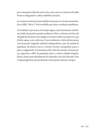 258 – 259
povo não queria saber de outra coisa, uma a uma as emissoras de rádio
foram se integrando à cadeia radiofônica de Jota.
Asemissorasinternacionaistambémentraramnocircuito,transmitin-
do via BBC. Silvio T 4 foi escolhido para fazer a tradução simultânea.
O resultado é que nunca, em tempo algum, uma transmissão radiofô-
nica tinha alcançado tamanha audiência. Nem a cobertura da farsa da
chegada do homem à Lua atingiu os mesmos índices, porque teve que
dividir espaço com a televisão. E provavelmente o feito de Jota jamais
será alcançado. Segundo auditoria independente, mais da metade da
população do planeta ouviu o emotivo locutor acompanhar passo a
passo o julgamento. A transmissão dos votos dos jurados alcançou pi-
cos superiores a 60% da população. Jota é o único cidadão boipinta-
dense a fazer parte oficialmente do aclamado Livro dos Recordes. Essa
conquista gloriosa, provavelmente, estará preservada para sempre.
1964 O Julgamento de Deus.indd 259 10/03/2014 13:33:03
 
