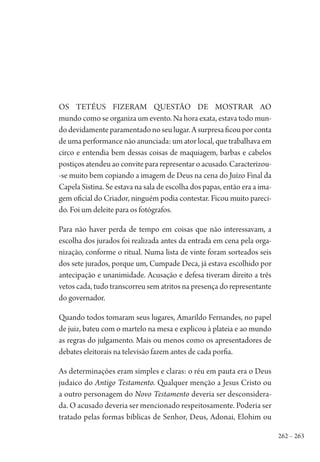 262 – 263
Os Tetéus fizeram questão de mostrar ao
mundo como se organiza um evento. Na hora exata, estava todo mun-
do devidamente paramentado no seu lugar. A surpresa ficou por conta
de uma performance não anunciada: um ator local, que trabalhava em
circo e entendia bem dessas coisas de maquiagem, barbas e cabelos
postiços atendeu ao convite para representar o acusado. Caracterizou-
-se muito bem copiando a imagem de Deus na cena do Juízo Final da
Capela Sistina. Se estava na sala de escolha dos papas, então era a ima-
gem oficial do Criador, ninguém podia contestar. Ficou muito pareci-
do. Foi um deleite para os fotógrafos.
Para não haver perda de tempo em coisas que não interessavam, a
escolha dos jurados foi realizada antes da entrada em cena pela orga-
nização, conforme o ritual. Numa lista de vinte foram sorteados seis
dos sete jurados, porque um, Cumpade Deca, já estava escolhido por
antecipação e unanimidade. Acusação e defesa tiveram direito a três
vetos cada, tudo transcorreu sem atritos na presença do representante
do governador.
Quando todos tomaram seus lugares, Amarildo Fernandes, no papel
de juiz, bateu com o martelo na mesa e explicou à plateia e ao mundo
as regras do julgamento. Mais ou menos como os apresentadores de
debates eleitorais na televisão fazem antes de cada porfia.
As determinações eram simples e claras: o réu em pauta era o Deus
judaico do Antigo Testamento. Qualquer menção a Jesus Cristo ou
a outro personagem do Novo Testamento deveria ser desconsidera-
da. O acusado deveria ser mencionado respeitosamente. Poderia ser
tratado pelas formas bíblicas de Senhor, Deus, Adonai, Elohim ou
1964 O Julgamento de Deus.indd 263 10/03/2014 13:33:03
 