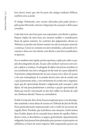 [15]Ataquecontradefesa
Iavé. Jeová, nome que não faz parte das antigas tradições bíblicas,
também seria acatado.
O Antigo Testamento, com versões oferecidas pelo padre Jovino e
pelo pastor Bernardo, estavam à disposição da acusação e defesa para
consultas.
Cada lado teria uma hora para suas exposições com direito a apartes.
Depois, réplica de meia hora nos mesmos moldes e considerações
finais de quinze minutos. Ao contrário dos julgamentos oficiais no
Tribunal, os jurados não fariam reunião em sala secreta para anunciar
a sentença. Como era costume nos júris simulados, cada jurado se le-
vantaria e daria seu voto aberto, com direito a uma breve justificativa,
se quisesse.
Fez-se também uma rápida, porém oportuna, explicação sobre os pa-
péis dos integrantes do júri. Ao juiz cabe conduzir o processo com isen-
ção e aplicar a sentença. O advogado de defesa não precisa acreditar no
seu constituinte, mas tem a obrigação de dar tudo de si para defendê-lo.
O promotor, independentemente de suas crenças, tem o dever de acusar
o réu sem contemplação. E os jurados devem votar não de acordo com
o que já pensavam antes, e sim estritamente de acordo com a argumen-
tação que for apresentada durante o julgamento pela acusação e pela
defesa. Só vale para fundamentar a sentença o que for apresentado ali.
Nada que não for mencionado no júri deve influir na decisão de cada
um. Nenhuma dúvida? Vamos ao contraditório.
Evaldo Cavalcanti, alto e forte, buscou inspiração para o seu desempe-
nho assistindo a meia-dúzia de sessões no Tribunal do Júri do Recife.
Ficou particularmente impressionado com o estilo de um jovem ad-
vogado, Bóris Trindade, que teatralizava suas atuações. Assim tentou
fazer Evaldo, depois de ter ensaiado horas diante do espelho. Subia e
descia o tom, se descabelava, se jogava, gesticulando. Aparentemente
indignado, fazia pausas bem planejadas para pontuar as perorações ou
sublinhava as frases de maior impacto. Mal comparando, parecia um
1964 O Julgamento de Deus.indd 264 10/03/2014 13:33:03
 