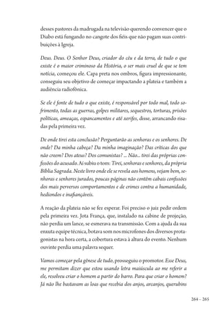 264 – 265
desses pastores da madrugada na televisão querendo convencer que o
Diabo está fungando no cangote dos fiéis que não pagam suas contri-
buições à Igreja.
Deus. Deus. O Senhor Deus, criador do céu e da terra, de tudo o que
existe é o maior criminoso da História, o ser mais cruel de que se tem
notícia, começou ele. Capa preta nos ombros, figura impressionante,
conseguiu seu objetivo de começar impactando a plateia e também a
audiência radiofônica.
Se ele é fonte de tudo o que existe, é responsável por todo mal, todo so-
frimento, todas as guerras, golpes militares, sequestros, torturas, prisões
políticas, ameaças, espancamentos e até xerifes, disse, arrancando risa-
das pela primeira vez.
De onde tirei esta conclusão? Perguntarão as senhoras e os senhores. De
onde? Da minha cabeça? Da minha imaginação? Das críticas dos que
não creem? Dos ateus? Dos comunistas? ... Não... tirei das próprias con-
fissões do acusado.Aísubiuotom:Tirei, senhoras e senhores, da própria
Bíblia Sagrada. Neste livro onde ele se revela aos homens, vejam bem, se-
nhoras e senhores jurados, poucas páginas não contêm cabais confissões
dos mais perversos comportamentos e de crimes contra a humanidade,
hediondos e inafiançáveis.
A reação da plateia não se fez esperar. Foi preciso o juiz pedir ordem
pela primeira vez. Jota França, que, instalado na cabine de projeção,
não perdia um lance, se esmerava na transmissão. Com a ajuda da sua
enxuta equipe técnica, botava som nos microfones dos diversos prota-
gonistas na hora certa, a cobertura estava à altura do evento. Nenhum
ouvinte perdia uma palavra sequer.
Vamos começar pela gênese de tudo, prosseguiu o promotor. Esse Deus,
me permitam dizer que estou usando letra maiúscula ao me referir a
ele, resolveu criar o homem a partir do barro. Para que criar o homem?
Já não lhe bastavam as loas que recebia dos anjos, arcanjos, querubins
1964 O Julgamento de Deus.indd 265 10/03/2014 13:33:03
 