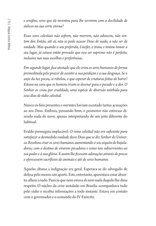 [15]Ataquecontradefesa
e serafins, seres que ele inventou para lhe servirem com a docilidade de
áulicos na sua corte eterna?
Esses seres celestiais não sofrem, não morrem, não adoecem, não sen-
tem dor. Então, até aí, não se pode acusar Deus de nada, a não ser de
vaidade. Mas quando o seu preferido, Lúcifer, o traiu, e tentou tomar o
seu lugar, já estava então provado que esse ser supremo não é perfeito,
inclusive nas suas escolhas e preferências.
Em segundo lugar, fica atestado que ele criou os seres humanos de forma
premeditada pelo prazer de assistir a sua perdição e a sua desgraça. Se o
anjo da luz pecou, se rebelou, o que esperar de criaturas feitas de barro?
Estava na cara que os homens iriam se desviar para o pecado e a dor. O
Senhor os criou por crueldade, uma espécie de diversão mórbida para
seus dias de tédio celestial.
Nunca os fiéis presentes e ouvintes haviam escutado tantas acusações
ao seu Deus. Embora, pensando bem, o promotor não estivesse di-
zendo nada de novo, apenas interpretando de um jeito diferente do
habitual.
Evaldo prosseguia implacável: O reino celestial não era suficiente para
satisfazer a desmedida vaidade desse Deus que se diz Senhor do Univer-
so. Resolveu criar os seres humanos aumentando o seu séquito de bajula-
dores; com o destino de virarem pecadores e como tais subservientes ao
seu poder e à sua glória. E assim lhe fizessem adorações através de preces
e oferecessem sacrifícios de animais e até de seres humanos.
Àquelas alturas a indignação era geral. Esperava-se do advogado de
defesa pelo menos um aparte. Este, entretanto, aparentava estar absor-
to,alheioatudo.Pareciaquenemestavaalinemnadadaquilolhedizia
respeito. O núcleo da crise instalado em Brasília acompanhava tudo
pelo rádio e recebia informações a todo instante. Estava em contato
com o governador e o comando do IV Exército.
1964 O Julgamento de Deus.indd 266 10/03/2014 13:33:03
 