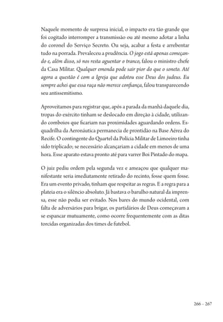 266 – 267
Naquele momento de surpresa inicial, o impacto era tão grande que
foi cogitado interromper a transmissão ou até mesmo adotar a linha
do coronel do Serviço Secreto. Ou seja, acabar a festa e arrebentar
tudo na porrada. Prevaleceu a prudência. O jogo está apenas começan-
do e, além disso, só nos resta aguentar o tranco, falou o ministro chefe
da Casa Militar. Qualquer emenda pode sair pior do que o soneto. Até
agora a questão é com a Igreja que adotou esse Deus dos judeus. Eu
sempre achei que essa raça não merece confiança, falou transparecendo
seu antissemitismo.
Aproveitamos para registrar que, após a parada da manhã daquele dia,
tropas do exército tinham se deslocado em direção à cidade, utilizan-
do comboios que ficariam nas proximidades aguardando ordens. Es-
quadrilha da Aeronáutica permanecia de prontidão na Base Aérea do
Recife. O contingente do Quartel da Polícia Militar de Limoeiro tinha
sido triplicado; se necessário alcançariam a cidade em menos de uma
hora. Esse aparato estava pronto até para varrer Boi Pintado do mapa.
O juiz pediu ordem pela segunda vez e ameaçou que qualquer ma-
nifestante seria imediatamente retirado do recinto, fosse quem fosse.
Era um evento privado, tinham que respeitar as regras. E a regra para a
plateia era o silêncio absoluto. Já bastava o barulho natural da impren-
sa, esse não podia ser evitado. Nos bares do mundo ocidental, com
falta de adversários para brigar, os partidários de Deus começavam a
se espancar mutuamente, como ocorre frequentemente com as ditas
torcidas organizadas dos times de futebol.
1964 O Julgamento de Deus.indd 267 10/03/2014 13:33:03
 