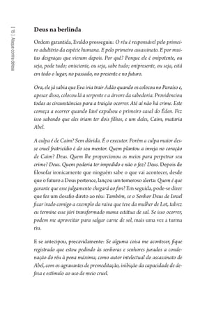 [15]Ataquecontradefesa
Deus na berlinda
Ordem garantida, Evaldo prosseguiu: O réu é responsável pelo primei-
ro adultério da espécie humana. E pelo primeiro assassinato. E por mui-
tas desgraças que vieram depois. Por quê? Porque ele é onipotente, ou
seja, pode tudo; onisciente, ou seja, sabe tudo; onipresente, ou seja, está
em todo o lugar, no passado, no presente e no futuro.
Ora, ele já sabia que Eva iria trair Adão quando os colocou no Paraíso e,
apesar disso, colocou lá a serpente e a árvore da sabedoria. Providenciou
todas as circunstâncias para a traição ocorrer. Até aí não há crime. Este
começa a ocorrer quando Iavé expulsou o primeiro casal do Éden. Fez
isso sabendo que eles iriam ter dois filhos, e um deles, Caim, mataria
Abel.
A culpa é de Caim? Sem dúvida. É o executor. Porém a culpa maior des-
se cruel fratricídio é do seu mentor. Quem plantou a inveja no coração
de Caim? Deus. Quem lhe proporcionou os meios para perpetrar seu
crime? Deus. Quem poderia ter impedido e não o fez? Deus. Depois de
filosofar ironicamente que ninguém sabe o que vai acontecer, desde
que o futuro a Deus pertence, lançou um temeroso alerta: Quem é que
garante que esse julgamento chegará ao fim? Em seguida, pode-se dizer
que fez um desafio direto ao réu: Também, se o Senhor Deus de Israel
ficar irado comigo a exemplo da raiva que teve da mulher de Lot, talvez
eu termine esse júri transformado numa estátua de sal. Se isso ocorrer,
podem me aproveitar para salgar carne de sol, mais uma vez a turma
riu.
E se antecipou, precavidamente: Se alguma coisa me acontecer, fique
registrado que estou pedindo às senhoras e senhores jurados a conde-
nação do réu à pena máxima, como autor intelectual do assassinato de
Abel, com os agravantes de premeditação, inibição da capacidade de de-
fesa e estímulo ao uso de meio cruel.
1964 O Julgamento de Deus.indd 268 10/03/2014 13:33:03
 