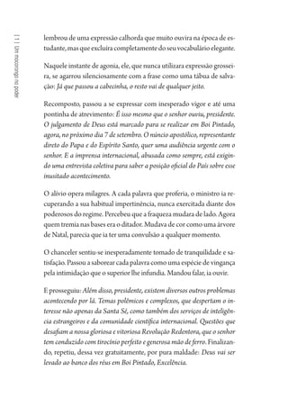 [1]Ummocorongonopoder
lembrou de uma expressão calhorda que muito ouvira na época de es-
tudante,masqueexcluíracompletamentedoseuvocabulárioelegante.
Naquele instante de agonia, ele, que nunca utilizara expressão grossei-
ra, se agarrou silenciosamente com a frase como uma tábua de salva-
ção: Já que passou a cabecinha, o resto vai de qualquer jeito.
Recomposto, passou a se expressar com inesperado vigor e até uma
pontinha de atrevimento: É isso mesmo que o senhor ouviu, presidente.
O julgamento de Deus está marcado para se realizar em Boi Pintado,
agora, no próximo dia 7 de setembro. O núncio apostólico, representante
direto do Papa e do Espírito Santo, quer uma audiência urgente com o
senhor. E a imprensa internacional, abusada como sempre, está exigin-
do uma entrevista coletiva para saber a posição oficial do País sobre esse
inusitado acontecimento.
O alívio opera milagres. A cada palavra que proferia, o ministro ia re-
cuperando a sua habitual impertinência, nunca exercitada diante dos
poderosos do regime. Percebeu que a fraqueza mudara de lado. Agora
quem tremia nas bases era o ditador. Mudava de cor como uma árvore
de Natal, parecia que ia ter uma convulsão a qualquer momento.
O chanceler sentiu-se inesperadamente tomado de tranquilidade e sa-
tisfação. Passou a saborear cada palavra como uma espécie de vingança
pela intimidação que o superior lhe infundia. Mandou falar, ia ouvir.
E prosseguiu: Além disso, presidente, existem diversos outros problemas
acontecendo por lá. Temas polêmicos e complexos, que despertam o in-
teresse não apenas da Santa Sé, como também dos serviços de inteligên-
cia estrangeiros e da comunidade científica internacional. Questões que
desafiam a nossa gloriosa e vitoriosa Revolução Redentora, que o senhor
tem conduzido com tirocínio perfeito e generosa mão de ferro. Finalizan-
do, repetiu, dessa vez gratuitamente, por pura maldade: Deus vai ser
levado ao banco dos réus em Boi Pintado, Excelência.
1964 O Julgamento de Deus.indd 26 10/03/2014 13:32:57
 